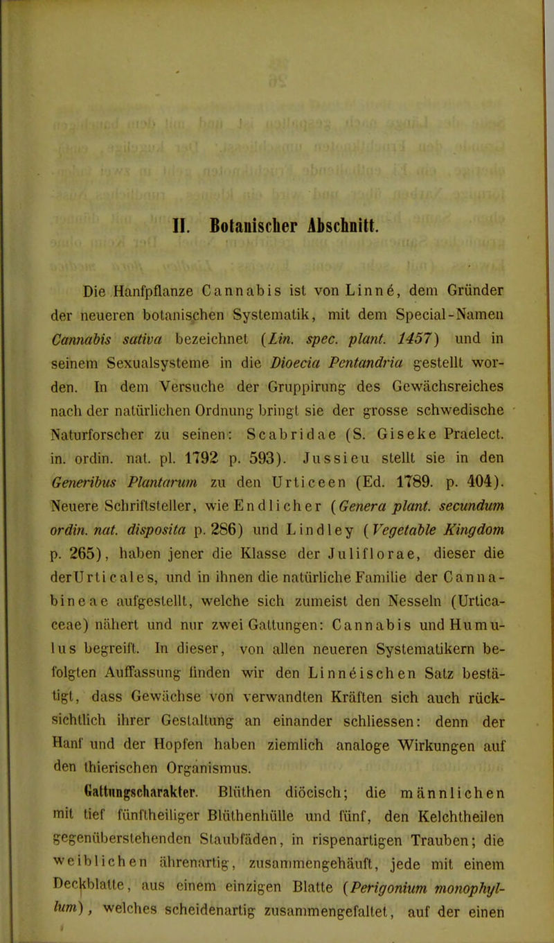 Die Hanfpflanze Cannabis ist von Linne, dem Griinder der neueren botanischen Systematik, mit dem Special-Namen Cannabis sativa bezeichnet {Lin. spec, plant. 1457) und in seinem Sexualsysteme in die Dioecia Pentandria gestellt wor- den. In dem Versuche der Gruppirung des Gewiichsreiches nach der natiirliclien Ordnung bring! sie der grosse schwedische Naturforscher zu seinen: Scabridae (S. Giseke Praelect. in. ordin. nal. pi. 1792 p. 593). Jussieu stellt sie in den Generibiis Plantarum zu den Urticeen (Ed. 1789. p. 404). Neuere Schrittsteiler, wie Endlicher {Genera plant, secundum ordin. nat. disposita p. 286) und Lindley {Vegetable Kingdom p. 265), haben jener die Klasse der Juliflorae, dieser die derUrticales, und in ihnen die natiirliche Familie der Canna- bineae aufgeslellt, welche sich zumeist den Nesseln (Urlica- ceae) nilhert und mir zwei Galtungen: Cannabis undHumu- lus begreift. In dieser, von alien neueren Systematikern be- folgten Auffassung linden wir den Linn6ischen Satz besta- tigl, dass Gewiichse von verwandlen Kral'ten sich auch riick- sichtlich ihrer Geslaltung an einander schliessen: denn der Hani' und der Hopfen haben ziemlich analoge Wirkungen auf den ihierischen Organismus. Gattiingscharakter. Bliilhen diocisch; die mannlichen mit lief fiinl'lheiliger Blulhenhiille und funf, den Kelchlheilen gegeniiberslehenden Slaubfaden, in rispenartigen Trauben; die weiblichen iihrenartig, zusanmiengehauft, jede mit einem Decjiblatte, aus einem einzigen Blatte {Perigonium monophyl- lum), welches scheidenartig zusammengefaltet, auf der einen