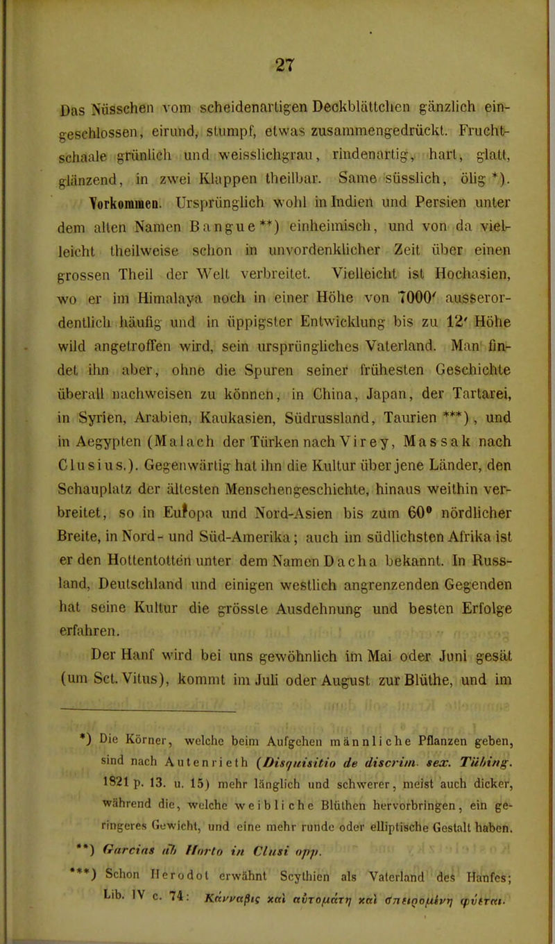 Das Niisschen vom scheidenarligen Deckbliittclien ganzlich ein- geschlossen, eirimd, sUimpf, etwas zusammengedriickt. Frucht- schaale griinliGh und weisslichgraii, rindenartig, hart, glatt, gliinzend, in zwei Klappen theilbar. Same siisslich, olig *). Torkommen. Urspriingiich ■w ohl in Indien und Persien unler dem alien Namen Bangue**) einheimiscli, und von da viel- leicht theilweise sclion in unvordenklicher Zeit iiber einen grossen Theil der Welt verbreilet. Vielleicht isl Hoehasien, wo er im Himalaya noch in einer Hohe von TOGO' ausseror- dentlicU haufig und in iippigster Entwicklung bis zu 12' Hohe wild angetroffen wird, sein urspriingliclies Valerland. Man fin- det ihn aber, ohne die Spuren seiner friihesten Geschichte iiberall nachweisen zu konneii, in China, Japan, der Tartarei, in Syrien, Arabien, Kaukasien, Siidrussland, Taurien ***), und in Aegyplen (Malach der Tiirken nach Virey, Massak nach Clusius,). Gegenwiirtig hat ihn die Kultur iiber jene Lander, den Schauplatz der iiltesten Menschengeschiehte, hinaus weithin ver- breitet, so in Eufopa und Nord-Asien bis zum 60 nordlicher Breite, in Nord- und Siid-Amerika; auch im siidlichsten Alrika ist er den Holtentotten unter dem Namen D acha bekannt. In Russ- land, Deulschland und einigen westlich angrenzenden Gegenden hat seine Kultur die grossle Ausdehnung und beslen Erfolge erfahren. Der Hanf wird bei uns gewohnlich im Mai oder Junl gesat (um Set. Vitus), kommt im Juli oder August zurBliithe, und im *) Die Korner, welche beim Aufgeheii miinnliche Pflanzen geben, sind nach Auleniieth {Disgiiisitio de discrim- sex. Tii/nng. 1821 p. 13. u. 15) mehr langlich und schwerer, meist auch dicker, wahrend die, -welche weibliche Bliilhen hervorbringen, ein ge- ringeres Gewicht, und eine mehr rundc oder elliptische Gestalt haben. *•) Gnrcins «7y ffnrto in Clusi opp. •**) Schon Herodol erwahnt Scylhien als Valerland des Hanfcs; Lib. IV c. 74: Kfiffafiis xal avTOfxccrij xal CnttQofxivij q)vtrnt.