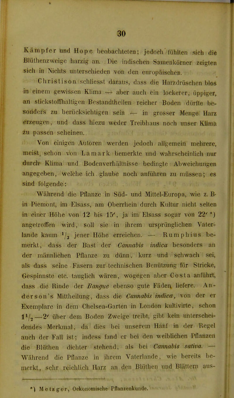 Kiimpfer und Hope beobachleteu; jedoch'fuhUen sich die Blulhenzweige harzig an. Die indischen Samenkorner zeiglen sicii in Niciits iinlerschieden von den europaischen. Chris lis on schliesst daraiis, dass die Harzdruschen bios in einem gewissen Klima — aber audi cin loclterer, iippiger, an sliclisloffhalligen Bestandlheilen reiclier Boden diirfte be- soridcrs zu beriicksichtigen sein — in grosser Menge Harz erzeugcn, und dass hiezu weder Treibiiaus noch unser Klima zu passen scheinen. Von einigcn Autoren werden jedoch allgemein melirere, meisl, schon von Lamark beraerkle und wahrscheinlich nur durch' Klima und Bodenverhallnisse bedingle Abweichungen angegeben, welche ich glaube noch anfiiliren zu miissen; es sind folgende: Wfihrend die Pflanze in Siid- und Mittel-Europa, wie z. B- in Piemonl, im Elsass, am Oberrliein durch Knltur nicht sellen in einer Hohe von 12 bis 15', ja im Elsass sogar von 22'*) angelroffen wird, soil sie in ihrem urspriinghchen Vater- lande kaum ^/j jener Hohe erreichen. — Rumphius be- merkt, dass der Bast der Cannahis indica besonders an der miinnlichen Pflanze zu diinn, kurz und schwach sei, als dass seine Fasern zur lechnischen Beniitzung fiir Slricke, Gespinnsle etc. taughch waren, wogegen aber Costa anfiihrt, dass die Rinde der Bangue ebenso gule Faden, liefere. An- derson's Mitlheilung, dass die Cannabis indica, von der cr Exemplare in dem Chelsea-Garten in London kultivirle, schon 11/2—2' iiber dem Boden Zwcige Ircibt, gibt kein unlerschei- dendes Merkmal, da dies bei unserem Hanf in der Regel auch der Fall ist; indess fand cr bei den weiblichen Pflanzen die Bliithen dichter stchcnd. als bei Cannabis sativa. — Wiihrend die Pflanze in ihrcm Valcrlandc. wie bereits be- merkt, sehr reichlich Harz an den Bliithen und BliiUcrn aus- *) Mctzgcr, Oekonomische Pflanzenkunde.