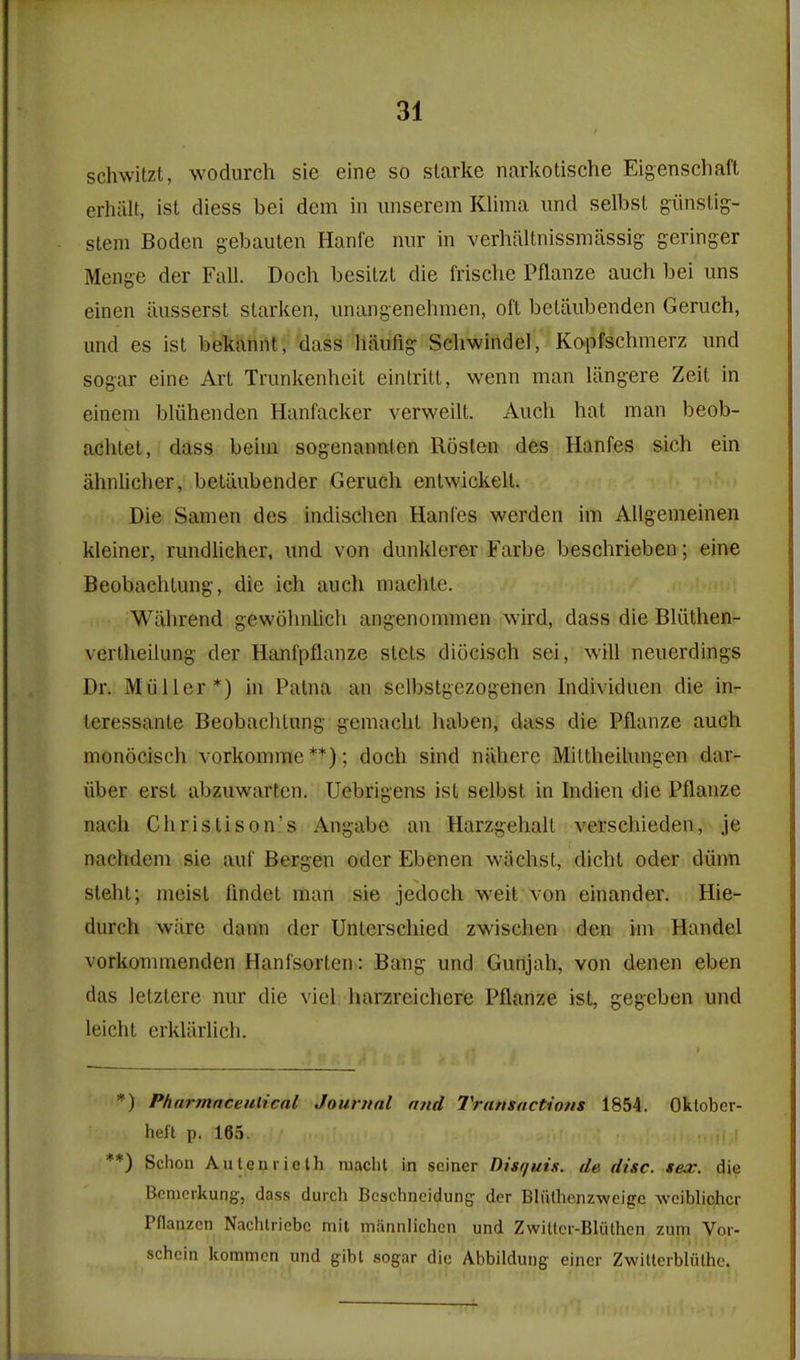schwitzt, wodurch sie eine so slarke narkotische Eigenschaft erhiilt, ist diess bei dem in iinserem Klima und selbst giinslig- stem Boden gebauten Hanfe niir in verhfiltnissmassig geringer Menge der Fall. Doch besitzl die frische Pflanze auch bei uns einen iiusserst starken, iinangenehmen, oft beUiubenden Geruch, und es ist beMnnt, dass haufig Scliwindel, Kopfschmerz imd sogar eine Art Trunkenlicit eintritt, wenn man langere Zeit in einem bliihenden Hanfacker verweilt. Auch hat man beob- achtet, dass beim sogenannien Rosten des Hanfes sich ein ahnlicher, betiiubender Geruch entwickell. Die Samen des indischen Hanl'es werden im AUgenieinen kleiner, rundlicher, und von dunklerer Farbe beschrieben; eine Beobachtung, die ich auch machte. Wiihrend gewohnUch angenommen wird, dass die Bliithen- vertheilung der Hanfpflanze slets diocisch sei, will neuerdings Dr. Miiller*) in Patna an selbstgezogenen Individuen die in- leressante Beobachtung g-emacht haben, dass die Pflanze auch monocisch vorkomme **); doch sind nahere Mittheilungen dar- iiber erst abzuwarten. Uebrigens ist selbst in Indien die Pflanze nach Christison's Angabe an Harzgehalt verschieden, je nachdem sie auf Bergen oder Ebenen wiichst, dicht oder diinn sleht; meist flndet man sie jedoch weit von einander. Hie- durch wiire dann der Unterschied zwischen den im Handel vorkommenden Hanfsorten : Bang und Gunjah, von denen eben das letztere nur die viel harzreichere Pflanze ist, gegeben und leicht erklivrlich. *) Pharmnceulical Journal mid Transactions 1854. Oktober- heft p. 165. **) Schon Auteniicth niacht in seiner Disquis. de disc. sex. die Bemerkung, dass durch Bcschneidung- der Bliitlienzweigc woiblichcr Pflanzcn Nachtriebc niit mannlichen und Zwittcr-Bluthen zum Vor- schein kommcn und gibt sogar die Abbildung eincr Zwitterblulhc.