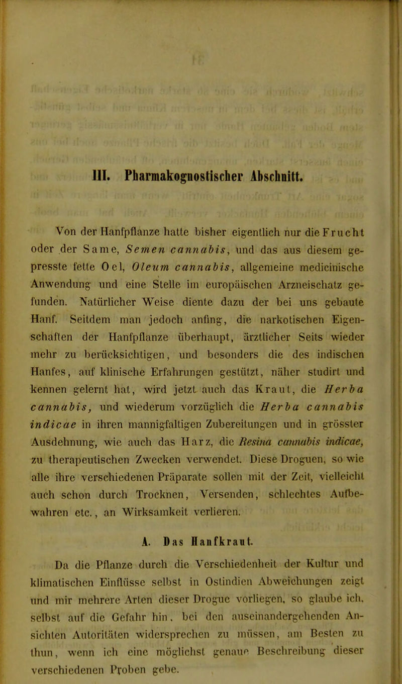 HI. Pbarmakopostischer Abschnitt. Von der Hanlpflanze halte bisher eigenllich nur dieFrucht Oder der Same, Semen cannabis, und das aus diesem ge- pressle telle Oel, Oleum cannabis, allgenieine medicinische Anwendung und eine Stelle im europiiischen Arzneischalz ge- i'anden. Naliirlicher Weise dienle dazu der bei uns gebaute Hanf. Seildem man jedoch anfmg, die narkotischen Eigen- schallen der Hanfpflanze iiberhaupt, iirzUicher Seits wieder mehr zu beriicksichtigen, und besonders die des indischen Hanfes, auf klinische Erfahrungen gestiitzt, niilier studirl und kennen gelernt hat, wird jetzt audi das Kraul, die Herba cannabis, und wiederum vorziiglich die Herba cannabis indicae in ihren mannigfalligen Zubereilungen und in grossler Ausdehnung, wie auch das Harz, die Resina cantiabis indicae, zu therapeutischen Zwecken verwendel. Diese Droguen, so wie alle ihre verschiedenen Priiparale sollen mil der Zeit, vielleichl auch schon durch Trocknen, Versenden, schlechtcs Auflje- wahren etc., an Wirksamkeit verlieren. A. Das Hanfkravt. Da die Pflanze durch die Verschiedenheil der Kullur und klimalischen Einfliisse selbst in Oslindien Abweichungen zeigt und mir mehrere Arlen diescr Drogue vorliegen, so ghuibe ich. selbst auf die Gefahr hin. bei den auseinandcrgehenden An- sichten AutoriUilen widersprechen zu mvissen, am Beslcn zu thun, wenn ich eine moghchst genauf^ Bcsclircibung dieser verschiedenen Proben gebe.