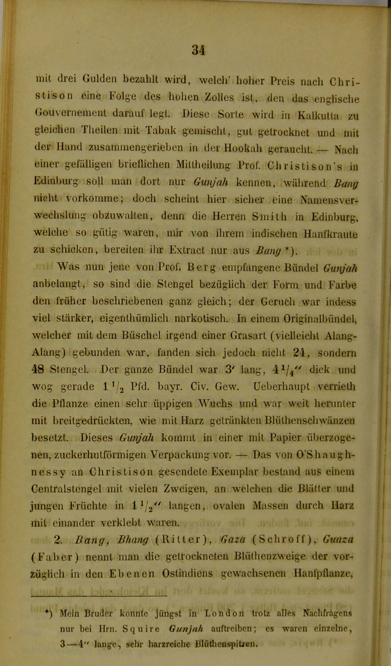 mil drei Gulden bezahll wird, welch' holier Preis nach Chri- stison eine Folge dcs hohen Zolles ist, den das eng-lische Gouvernemenl daraiif legl. Diese Sorle wird in Kalkutla zu gleichen Theilen mil Tabak gemischt, gul getrocknel und mil der Hand zusammengerieben in der Hookah gerauehl. Nach einer geiiiUigen bricflichen Miltheilimg- Prof. Ghristison's in Edinljurg- soil man dort nur Gunjah kennen, wahrend Bang niclit vorkomme; doch scheinl hier sicher eine Namensver- wechshing- obzuwaUen, denn die Herren Smith in Edinburg-. welche so giilig waren, niir von ilirem indischen Hanfki-aule zu schickcn, bereilen ihr Extract nur aus Bang*). Was nun jene von Prof. Berg empfangenc Biindel Gunjah anbelangl, so sind die Stehgel beziiglich der Form imd Farbe den frdhcr beschriebenen ganz gleich; der Gerucli war indess viel starker, eigenthumlich narkotisch. In einem Originalbiindel, welchef mit dem Biischcl irgend einer Grasart (vielleicht Alang- Alang) gebunden war, i'anden sich jedoch niclit 24, sondern 48 Stengel. Der ganze Biindel war 3' lang, 4^/4 dick und wog gerade 1 ^/j Pfd. bayr. Civ. Gew. Ueberhaupt verrielh die Pflanze einen sehr iippigen Wuchs und war weit herunter mit breitgedriickten, wie mit Harz gelriinklen Bliithenschwanzen besetzt. Dieses Gunjah kommt in eitier mit Papier iiberzoge- nen, zuckerhutformigen Verpackung vor. — Das von 0Shaugh- nessy an Christison gescndcle Exemplar bestand aus einem Centralstengel mit vielen Zweigen, an welchen die Blatter und jungen Friichte in 1^/2 langcn, ovalen Massen durch Harz mil einander verklebt waren. 2. Bang, Bhang (Hitter), Gaza (Schroff), Guaza (Fabcr) nennt man die getrockneten Bliithenzweige der vor- ziiglicli in den Ebencn Ostindiens gcwachsenen Hanfpflanzc, *) Mcin Bruder konntc jiingst in London Irolz alles Naclifrag-cns nur bei Hrn. Squire Gunjah auflreibcn; cs waren cinzelnc, 3—^4 lang:e, sehr harzreichc BliitlionspiUen.