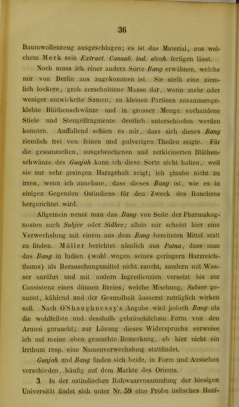 Baumwollenzeug ausgeschlagen; es isl das Material, aus wel- chem Merk sein Extract Cannah. ind. aJcoh. fertigen liisst. Noch muss ich einer andern Sorle Bang erwiihnen, welche mir von Berlin aus zugekonunen ist. Sie slellt eine ziem- lich lockere, grob zerschniltene Masse dar, worin mehr oder weniger enlwickelle Samen, zu Ideinen Parlieen zusammenge- klebte Bliilhcnschwanze and in grosser Menge vorhandene Stiele und Stengell'ragmente deutlich unterschieden werden konnlen. Auffallend schien es mir, dass sich dieses Bang zienilich irei von feinen und pulverigen Theilen zeigte. Fiir die gesammeUen, ausgebrochenen und zerkleinerlen Bliilhen- schwiinze des Gunjali kann ich diese Sorte nicht hallen, well sie nur sehr geringen Harzgehalt zeigl; ich glaube nicht zu irren, wenn ich annehme, dass dieses Bang ist, wie es in einigen Gegenden Ostindiens I'iir den Zweck des Rauchens hergerichlet wird. Allgeraein nennt man das Bang von Seite der Phannakog- nosten auch Suhjee oder Sidhee; allein mir scheint hier eine Verwechslung mit einem aus dem Bang bereilelen Mittel statt zu fmden. Miiller berichlet niimlich aus Patna, dass man das Bang in Indien (wohl wegen seines geringern Harzreich- Ihums) als Berauschungsmitlel nicht raueht, sondern mit Was- ser anriihrt und mit andern Ingredienzien versetzt bis zur Consistenz eines diinnen Breies, welche Mischung, Subsee ge- nannt, kiihlend und der Gesundheit iiusserst zutriiglich wirken soil. Nach O'Shaughnessy's Angabe wird jedoch Bang als die wohU'eilste und desshalb gebriiuchlichste Form von den Armen geraucht; zur Losung dieses Widerspruchs verweise ich auf meine oben gemachtc Bemcrkung, ob hier nicht ein Irrthum resp. eine Namenverwechslung stattfmdet. Gunj'ah und Bang linden sich beide, in Form und Aussehen verschieden, hiiufig auf dem Markte des Orients. 3. In der ostindischen Rohwaarensammlung der hiesigen Univcrsitiit fmdet sich unler Nr. 59 cine Probe indisches Hanf-