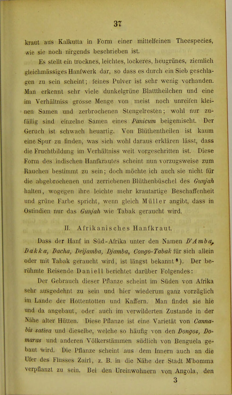 3T kraut aus Kalkutta in Form einer mitlelfeinen Theespecies, vvie sie noch nirgends beschrieben ist. Es slellt ein trocknes, lei elites, lockeres, heugriines, ziemlich gleichmiissiges Hanfwerk dar, so dass es diirch ein Sieb geschla- gen zu sein scheint; feines Pulver ist sehr wenig vorhanden. Man erkennt sehr viele dunkelgriine Blatttheilchen und eine im Verhiiltniss grosse Menge von meist noch unreiien klei- nen Samen und zerbrochenen Stengelresten; wohl nur zu- i'allig sind einzelne Samen eines Panicum beigemischt. Der Geruch ist schwach heuartig. Von Bliithenlheilen ist kaum eine Spur zu fmden, was sich wohl daraus erkliiren lasst, dass die Fruchtbildung im Verhaltniss weit vorgeschritten ist. Diese Form des indischen Hanfkrautes scheint nun vorzugsweise zum Rauchen bestimmt zu sein; doch mochte ich auch sie nicht fiir die abgebrochenen und zerriebenen Bliithenbiischel des Giinjah halten, wogegen ihre leichte mehr krautartige BeschafFenheit und griine Farbe spricht, wenn gleich Miiller angibt, dass in Ostindien nur das Gunjah wie Tabak geraucht wird. II. Afrikanisches Hanfkraut. Dass der Hanf in Sild-Afrika unter den Namen D'Amba^. Dakka, Dacha, Deijamba, Bjamba, Congo-Tabak iiir sich allein Oder mit Tabak geraucht wird, ist liingst bekannt'). Der be- riihmte Reisende Daniell berichtet dariiber Folgendes: Der Gebrauch dieser Pflanze scheint im Siiden von Afrika sehr ausgedehnt zu sein und hier wiederum ganz vorziiglich im Lande der Holtentotten und Kaffern. Man findet sie hie und da angebaut, oder auch im verwilderten Zustande in der Nahe alter Hiitten. Diese Pflanze ist eine Varietiit von Canna- bis sativa und dieselbe, welche so haufig von den Bongos, Do- maras und anderen Volkerstammen siidlich von Benguela ge- baut wird. Die Pflanze scheint aus dem Innern auch an die Ufer des Flusses Zairl, z. B. in die Nahe der Stadt M'bomma verpflanzl zu sein. Bei den Ureinwohnern von Angola, den 3