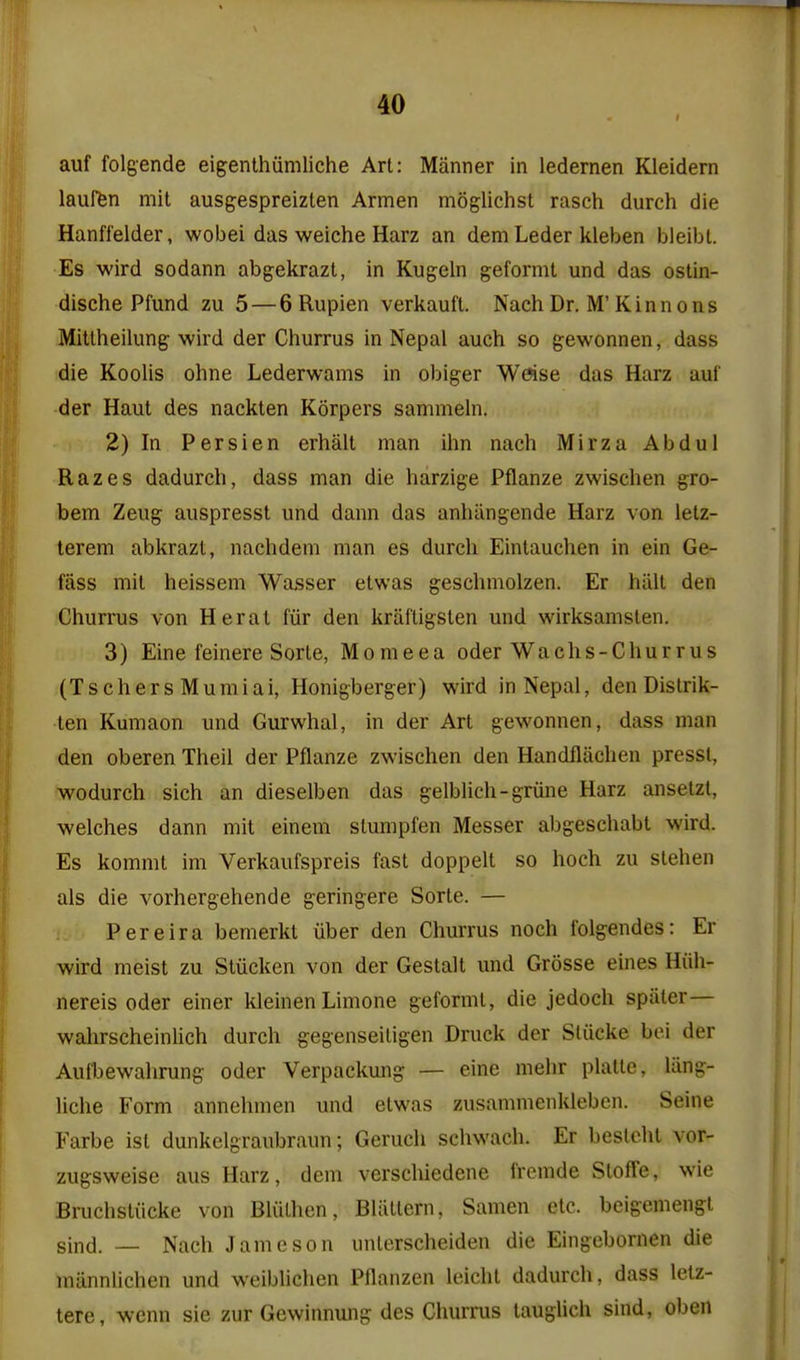 I auf folgende eigenthiimliche Art: Manner in ledernen Kleidern lauffen mit ausgespreizlen Armen moglichst rasch durch die Hanfl'elder, wobei das weiche Harz an dem Leder kleben bieibt. Es wird sodann abgekrazt, in Kugeln geformt und das ostin- dische Pfund zu 5 — 6 Rupien verkaufl. Nach Dr. M'Kinnons Mitlheilung wird der Churrus in Nepal auch so gewonnen, dass die Koolis ohne Lederwams in obiger Wftse das Harz aul' der Haul des nackten Korpers sammeln. 2) In Persien erhalt man ihn nach Mirza Abdul Razes dadureh, dass man die harzige Pflanze zwischen gro- bem Zeiig auspresst und dann das anhangende Harz von letz- terem abkrazt, nachdem man es durch Eintauchen in ein Ge- fass mit heissem Wasser etwas geschmolzen. Er hiill den Churrus von Herat fiir den kraftigsten und wirksamsten. 3) Eine feinere Sorte, Momeea oder Wachs-Churrus (TschersMumiai, Honigberger) wird in Nepal, den Distrik- len Kumaon und Gurwhal, in der Art gewonnen, dass man den oberen Theil der Pflanze zwischen den Handfliichen pressl, wodurch sich an dieselben das gelblich-griine Harz anselzl, welches dann mit einem slumpfen Messer abgeschabt wird. Es kommt im Verkaufspreis fast doppelt so hoch zu stehen als die vorhergehende geringere Sorte. — Pereira bemerkt iiber den Churrus noch folgendes: Er wird meist zu Stiicken von der Gestalt und Grosse eines Hiih- nereis oder einer kleinen Limone geformt, die jedoch spater— wahrscheinlich durch gegenseiligen Druck der Sliicke bei der Aufbewahrung oder Verpackung — eine mehr plalte, liing- liche Form annehmen und etwas zusammenkleben. Seine Farbe ist dunkelgraubraun; Geruch schwach. Er besteht vor- zugsweise aus Harz, dem verschiedene fremde Stoffe, wie Bruchstiicke von Bliithcn, Bliittern, Samen etc. beigemengl sind. — Nach Jameson unlerscheiden die Eingebornen die miinnlichen und weibUchen Pflanzen leicht dadureh, dass letz- tere, wenn sie zur Gewinnung des Churrus taughch sind, oben