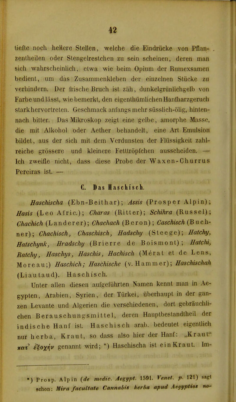 it liefte noch heHere Slellen, welche die Eindriicke von Pflan- zenlheilen oder Stengelrestchen zu sein scheinen, deren man sich wahrscheinlich, etwa wie beim Opium der Rumexsamen bedient, um das Zusammenkleben der einzelnen Stiicke zu verhindern. Der I'rische Bruch ist ziih, dunkelgriinlichgelb von Farbeundlassl, wiebemerkt, den eigenthumlichenHantliarzgeruch stark liervorlreten. Geschmack anfangs mehr siisslich-olig, hinten- nach bitter. Das Mikroskop zeigt eine gelbe, amorplie Masse, die rait Alkohol oder Aether beliandell, eine Art Emulsion bildel, aus der sich mit dem Verdunslen der Fliissigkeit zahl- reiche grossere und kleinere Fetttroptchen ausscheiden. — Ich zweifle nicht, dass diese Probe der Waxen-Churrus Pereiras ist. — G. Das Haschisch. Haschischa (Ebn-Beithar); Assis (Prosper Alpin); Hasis (Leo Afric.); Charas (Ritter); Schihra (Russel); Chachich (Landerer); Chachach (Beron); Caschisch (Buch- ner); Chachisch, Chaschisch, Hadschy (Steege); Hatchy, Hatschynk, Hradschy (Brierre de Boismont); Hatchi, Ratchy, Haschys, Haschis, Hachisch (Herat et de Lens, M 0 r e a u;) Haschich; Haschische (v. H a m m e r); Haschischah (Liautaud). Haschisch. Unter alien diesen aufgei'uhrten Namen kennt man in Ae- gyplen, Arabien, Syrien, der Tiirkei, iiberhaupt in der gan- zen Levante und Algerien die vcrschiedenen, dort gebrauchli- chen Berauschungsmittel, deren Hauptbestandtheil der indische Hanf ist. Haschisch arab. bedeulet eigentlich nur herba, Kraut, so dass also hier der Hanf: „Kraul xttT i^oxnv genannt wird; *) Haschischa ist ein Kraut. Ini- •) Prosp. Alpin {de medic. Aegypt. 1591. Venet. p. 121) sagt schon: Mira facilitate Cannahin herba apud Aegyptios no-