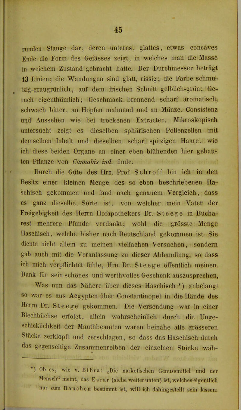 nmden Stance dar, deren iinteres, glattes, etwas concaves Ende die Form des Gefasses zeigt, in welches man die Masse in weichem Zustand gebracht hatte. Der Durchmesser betragt 13 Linien; die Wandungen sind glalt, rissig; die Farbe schmu- tzig-graugriinlich, auf dem frischen Schnitt gelblich-griin; Ge- ruch eigenthiimlich; Geschmack. brennend scharf aromatisch, schwach bitter, an Hopfen mahnend imd an Miinze. Consistenz und Aussehen wie bei Irockenen Extracten. Mikroskopisch untersucht zeigt €s dieselben sphiirischen PoUenzellen mil demselben Inhalt und dieselben schari' spitzigen Haare, wie ich diese beiden Organe an einer eben bliihenden hier gebau- ten Pflanze von Cannabis ind. flnde. Durch die Giite des Hrn. Prof. Schroff bin ich in den Besitz einer kleinen Menge des so eben beschriebenen Ha- schisch gekommen und fand nach genauem Vergleich, dass es ganz dieselbe. Sorte ist, von welcher mein Vater der Freigebigkeit des Herrn Hofapothekers Dr. Steege in Bucha- rest mehrere Pfunde verdankt; wohl die grosste Menge Haschisch, welche bisher nach Deutschland gekommen ist. Sie diente nicht allein zu meinen vielfachen Versuchen, sondern gab auch mit die Veranlassung zu dieser Abhandlung, so dass ich mich verpflichtet fiilile, Hrn. Dr. Steege offentlich meinen. Dank fiir sein schones und werthvoUes Geschenk auszusprechen, Was nun das Niihere iiber dieses Haschisch *) anbelangt so war es aus Aeg7pten iiber Constantinopel in die Hiinde des Herrn Dr. Steege gekommen. Die Versendung war in einer Blechbiichse erfolgt, allein wahrscheinlich durch die Unge- schicklichkeit der Mauthbeamten waren beinahe alle grosseren Stiicke zerklopi't und zerschlagen, so dass das Haschisch durch das gegenseitige Zusammenreiben der einzelnen Stiicke wiih- •) Ob cs, -wie v. Bibra: „Die naikolischen Genussmittel und dcr Mensch meint, das Esrar (siehe weiterunten) ist, welches eigenllich nur zum Rauchcn bestimmt ist, will ich dahingestelll sein lasscn.