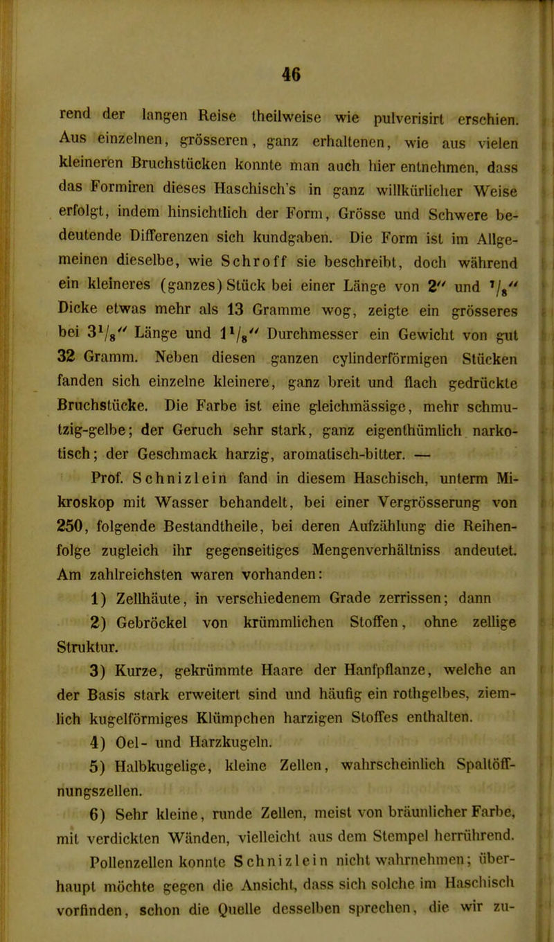 rend der langen Reise Iheilweise wie pulverisirt erschien. Aus einzelnen, grosseren, ganz erhaltenen, wie aus vielen kleineren Bruchstiicken konnte man aiich hier enlnehmen, dass das Formiren dieses Haschisch's in ganz willkurliclier Weise erfolgt, indem hinsichtlich der Form, Grosse und Schwere be- deutende Differenzen sich kundgaben. Die Form ist im Ailge- meinen dieselbe, wie Schroff sie beschreibt, doch wahrend ein kleineres (ganzes) Stuck bei einer Lange von 2*' und ^g'' Dicke etwas mehr als 13 Gramme wog, zeigte ein grosseres bei SVs' Lange und 1^$'' Durchmesser ein Gewicht von gut 32 Gramm, Neben diesen ganzen cylinderformigen Stiicken fanden sich einzelne kleinere, ganz breit und flach gedriickte Bruchstiicke. Die Farbe ist eine gleichmassige, mehr schmu- Izig-gelbe; der Geruch sehr stark, ganz eigenthiimlich narko- tisch; der Geschmack harzig, aromatisch-bitter. — Prof. Schnizlein fand in diesem Haschisch, unterm Mi- kroskop mit Wasser behandelt, bei einer Vergrosserung von 250, folgende Bestandtheile, bei deren Aufziihkmg die Reihen- folge zugleich ihr gegenseitiges Mengenverhaltniss andeutet. Am zahlreichsten waren vorhanden: 1) Zellhaute, in verschiedenem Grade zerrissen; dann 2) Gebrockel von kriimmUchen StofFen, ohne zellige Struktur. 3) Kurze, gekriimmte Haare der Hanl'pflanze, welche an der Basis stark erweitert sind und haufig ein rothgelbes, ziem- lich kugelformiges Kliimpchen harzigen Stoffes enthalten. 4) Oel- und Harzkugeln. 5) Halbkugelige, kleine Zellen, wahrscheinlich Spaltoff- nungszellen. 6) Sehr kleine, nmde Zellen, mcist von briiunlicher Farbe. mit verdickten Wanden, vielleicht aus dem Stempel herriihrend. Pollenzellcn konnte Schnizlein nicht wahrnehmen; iiber- haupl mochte gegen die Ansicht, dass sich solche im Haschisch vorfinden, schon die Quelle desselben sprechen, die wir zu-