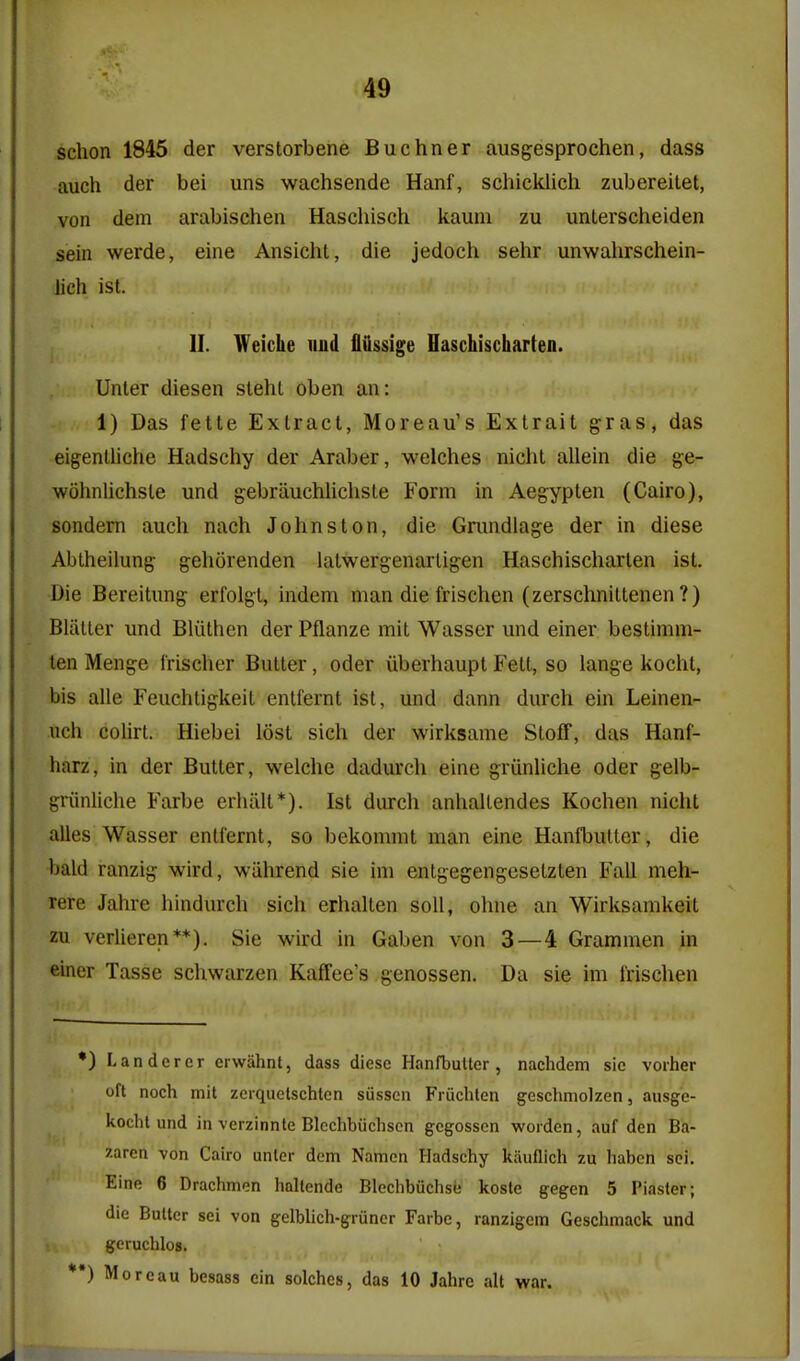 schon 1845 der verstorbene Buchner ausgesprochen, dass auch der bei uns wachsende Hanf, schicklich zubereitet, von dem arabischen Haschisch kaum zu unlerscheiden sein werde, eine Ansicht, die jedoch sehr unwahrschein- lich ist. II. Weiche uud fliissige Haschischarten. Unter diesen sleht oben an: 1) Das fette Extract, Moreau's Extrait gras, das eigenlliche Hadschy der Araber, welches nicht allein die ge- wohnlichsle und gebrauchlichsle Form in Aegypten (Cairo), sondern auch nach Johnston, die Gmndlage der in diese Abtheilung gehorenden iatwergenarligen Haschischarten ist. Die Bereitimg erfolgl, indem man die frischen (zerschnittenen ?) Blatter und Bliithen der Pflanze mit Wasser und einer bestimm- len Menge frischer Butter, oder iiberhaupt Fett, so lange kocht, bis alle Feuchtigkeil entfernt ist, und dann durch ein Leinen- uch coUrt. Hiebei lost sich der wirksame Stoflf, das Hanf- harz, in der Butter, weiche dadurch eine griinliche oder gelb- griinliche Farbe erhalt*). Ist durch anhaltendes Kochen nicht alles Wasser entfernt, so bekommt man eine Hanfbutter, die ■bald ranzig wird, wahrend sie im entgegengesetzten Fall meh- Tere Jahre hindurch sich erhalten soli, ohne an Wirksamkeit zu verlieren**). Sie wird in Gaben von 3—4 Grammen in einer Tasse schwarzen Kaffee's genossen. Da sie im I'rischen •) Landcrcr erwahnt, dass diese Hanfbutter, nachdem sic vorher oft noch mit zcrquetschtcn sussen Fruchtcn geschmolzen, ausge- kocht und in vcrzinnte Blechbiichscn gegosscn wordcn, auf den Ba- zarcn von Cairo unter dem Namen Hadschy kauflich zu haben sci. Eine 6 Drachmen hnltcnde Blechbuchse koste gegen 5 Piaster; die Butter sci von g-elblich-gruncr Farbe, ranzigem Geschmack und geruchlos. *•) Morcau besass ein seiches, das 10 Jahrc alt war.