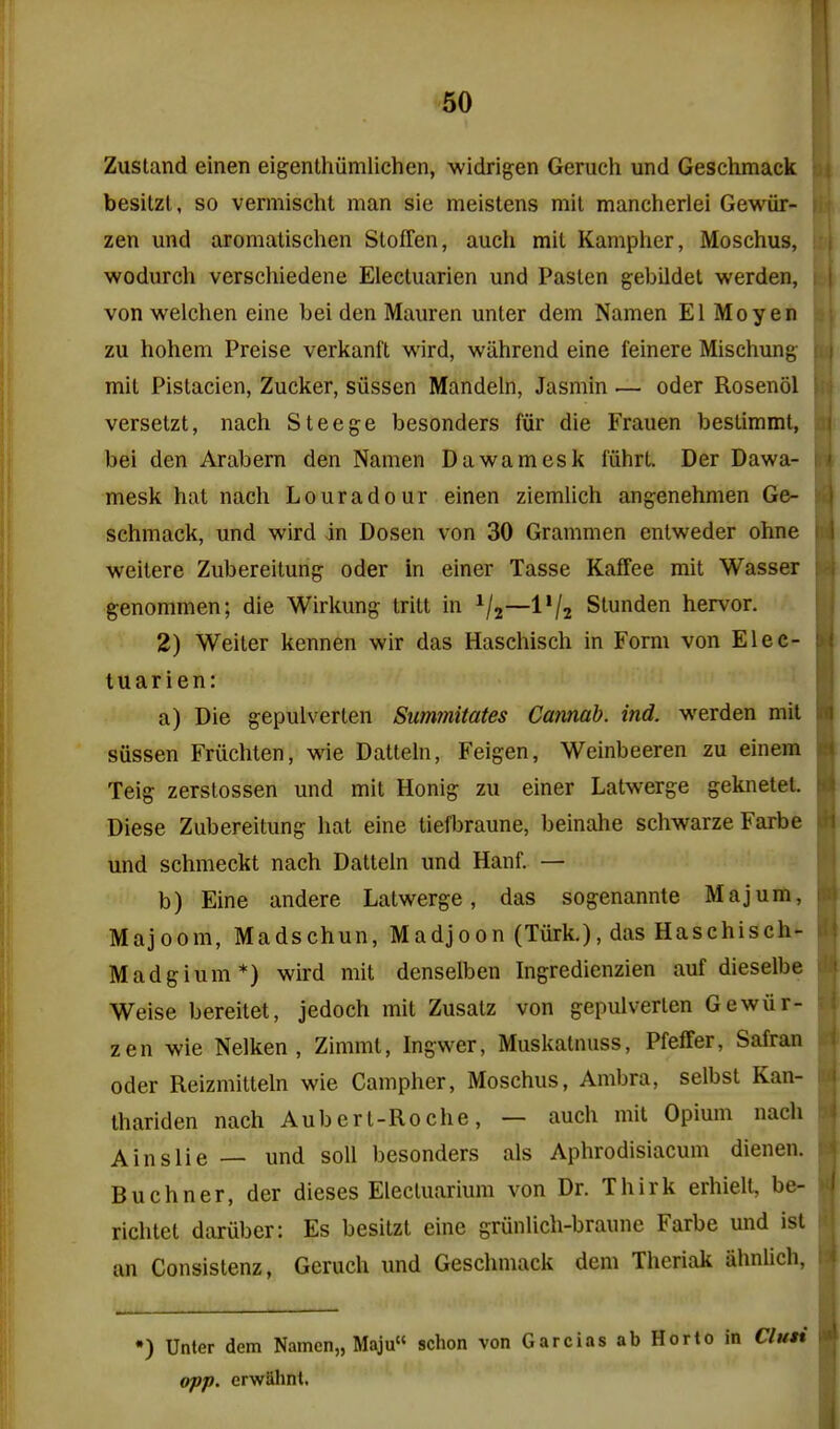 ,1 Zustand einen eigenthiimlichen, widrigen Geruch und Geschmack besilzl , so vermischt man sie meistens mil mancherlei Ge'wur- lii zen und aromalischen Stoffen, audi mit Kampher, Moschus, ; | wodurch verschiedene Elecluarien und Fasten gebildet werden, t ( von welchen eine bei den Mauren unter dem Namen El Mo yen i zu hohem Preise verkanft wird, wiihrend eine feinere Mischung- u | mit Pistacien, Zucker, siissen Mandeln, Jasmin .— oder Rosenol \-\ versetzt, nach Steege besonders fiir die Frauen bestimmt, ;i\ bei den Arabern den Namen Dawamesk I'iihrt. Der Dawa- i;i mesk hat nach Louradour einen ziemlich angenehmen Ge- schmack, und wird in Dosen von 30 Grammen entweder ohne |) weitere Zubereitung oder in einer Tasse Kaffee mit Wasser f? genommen; die Wirkung tritt in ^/j—I'/z Slunden hervor. 2) Weiter kennen wir das Haschisch in Form von Elec- tuarien: a) Die gepulverlen Summitates Camab. ind. werden mil sussen Friichten, wie Datteln, Feigen, Weinbeeren zu einem Teig zerslossen und mit Honig zu einer Latwerge geknetet. Diese Zubereitung hat eine tiefbraune, beinahe schwarze Farbe [ij und schmeckt nach Datteln und Hanf. — I i b) Eine andere Latwerge, das sogenannte Majum, jnj Majoom, Madschun, Madjoon (Tiirk.), das Haschisch- \\\ Madgium*) wird mit denselben Ingredienzien auf dieselbe ilij Weise bereitet, jedoch mit Zusatz von gepulverlen Gewiir- 'I zen wie Nelken , Zimmt, Ingwer, Muskatnuss, Pfeffer, Safran ; ^ Oder Reizmitteln wie Camphor, Moschus, Ambra, selbsl Kan- I'i lhariden nach Aubert-Roche, — auch mit Opium nach '^:\ A ins lie — und soil besonders als Aphrodisiacum dienen. : Buchner, der dieses Electuarium von Dr. Thirk erhiell, be- < richtet daruber: Es besilzl eine grunlich-braune Farbe und ist an Consistenz, Geruch und Geschmack dem Theriak iihnlich ') Unter dem Namen,, Maju schon von Garcias ab Horto in Cluti l«l opp. erwUlint. I
