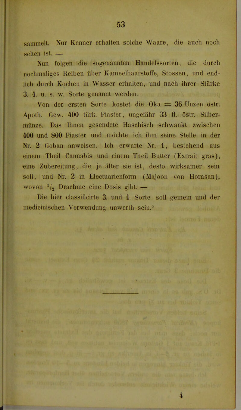 sammelt. Nur Kenner erhalten solche Waare, die auch noch selten isl. — Nun lolg:en die sogenannLen Handelssorlen, die durch nochmaliges Reiben iiber Kameelhaarsloffe, Stossen, und end- lich durcli Koclien in Wasser erhalten, \md nach ihrer Starke 3. 4. u. s. w. Sorte genannt werden. Von der ersten Sorte kostet die Oka = 36 Unzen ostr. Apoth. Gew. 400 tiirk. Piaster, ungefiihr 33 fl. ostr. Silber- miinze. Das Ihnen gesendete Haschiscli -schwankt zwischen 400 und 800 Piaster und mochte ich ihm seine Stelle in der Nr. 2 Goban anweisen. Icli erwarte Nr. 1, bestehend aus eineni Tlieil Cannabis und einem Theil Butter (Extrait gras), eine Zubereitung, die je iilter sie ist, desto wirksamer sein soil, und Nr. 2 in Electuarienform (Majoon von Horasan), wovon Drachme eine Dosis gibl. — Die hier classificirte 3. und 4. Sorte soli gemein und der medicinischen Verwendung iniwerth sein. 4