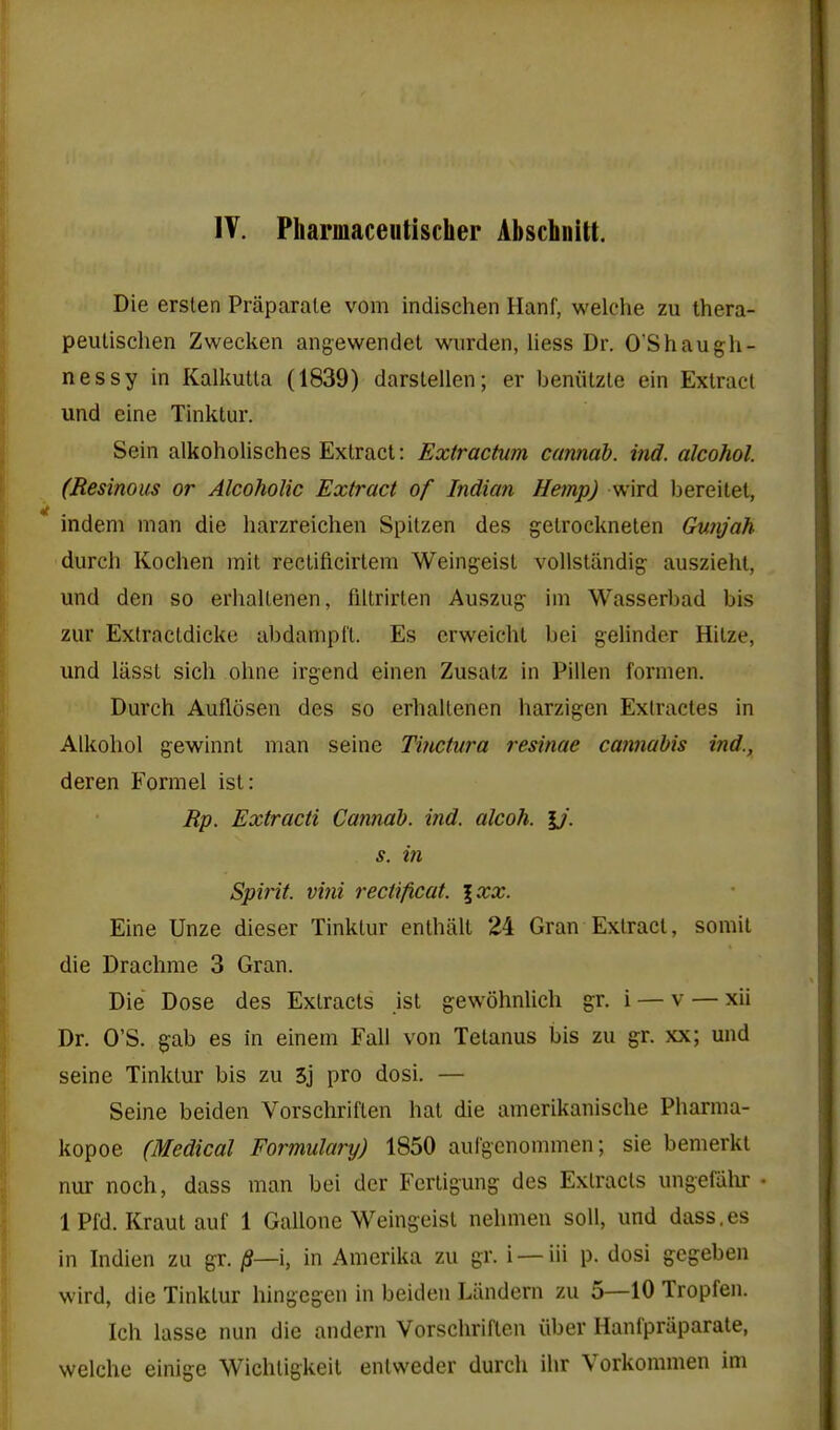 IV. Pharmaceutischer Abschnitt. Die erslen Praparale vom indischen Hanf, welche zu thera- peulischen Zweckeii angewendel wiirden, liess Dr. O'Shaugh- nessy in Kalkutla (1839) darstellen; er beniitzle ein Extract und eine Tinktur. Sein alkoholisches Exlracl: Extrachim cannah. ind. alcohol. (Resinous or Alcoholic Extract of Indian Hemp) wird bereitel, indeni man die harzreichen Spilzen des gelrocknelen Gunjah durch Koclien mit reclificirtem Weingeisl vollsUindig- auszieht, und den so erhaUenen, filtrirlen Auszug- ini Wasserbad bis zur Exfracldicke al)danipft. Es crweicht bei gelinder Hilze, und lasst sich ohne irgend einen Zusatz in Pillen fornien. Durch Auflosen des so erhaUenen harzigen Extractes in Aikohol gewinnt man seine Tinctura resinae cannabis ind., deren Formel isl: Rp. Extracti Cannah. ind. alcoh. U'. s. in Spirit, viiii rectificat. \xx. Eine Unze dieser Tinktur enthiilt 24 Gran Extract, somil die Drachme 3 Gran. Die Dose des Extracts jst gewohnlich gr. i — v — xii Dr. O'S. gab es in einem Fall von Tetanus bis zu gr. xx; und seine Tinktur bis zu 3j pro dosi. — Seine beiden Vorschriflen hat die amerikanische Pharma- kopoe (Medical Formulary) 1850 aulgenommen; sie bemerkt nur noch, dass man bei der Fcrtigung des Extracts ungefalu- 1 Pfd. Kraut auf 1 Gallone Weingeist nehmen soli, und dass.es in Indien zu gr. /S—i, in Amerika zu gr. i —iii p. dosi gegeben wird, die Tinktur hingegen in beiden Liindern zu 5—10 Tropfen. Ich lasse nun die andern Vorschriftcn iiber Hanipraparate, welche einige Wichtigkeit entweder durch ihr Vorkommen im