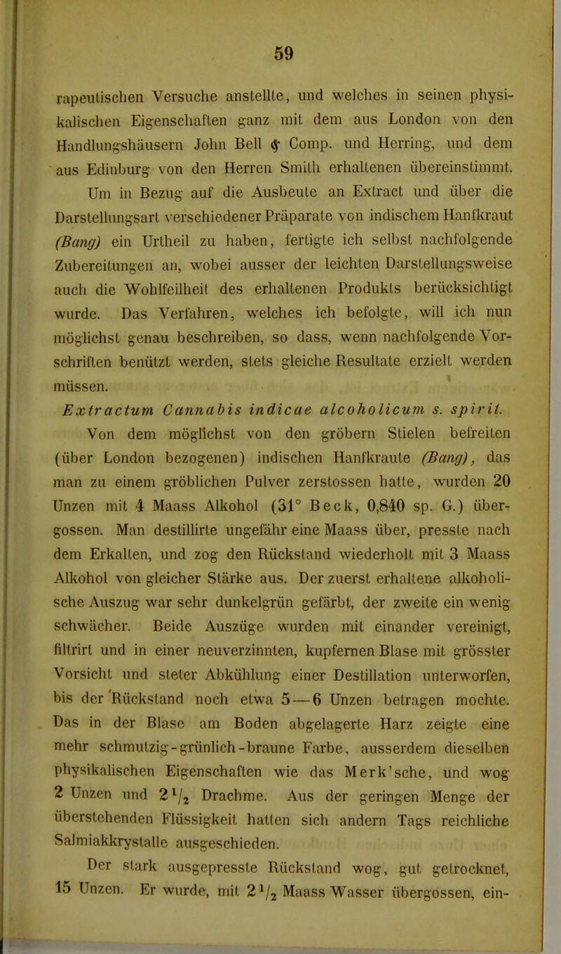 rapeiUischen Versuche anstellte, und welches in seinen physi- kalischen Eigenschaften ganz mil dem aus London von den Handlungshausern John Bell ^ Comp. und Herring, und dem aus Edinburg von den Herren Smilh erhallenen iibereinstimmt. Um in Bezug auf die Ausbeule an Extract und iiber die Darstellungsart verschiedener Praparate von indischemHanf'kraut (Bang) ein Urlheil zu haben, fertigte ich selbst nachfolgende Zubereitungen an, wobei ausser der leichten Darstellimgsweise auch die Wohlfcilheit des erhallenen Produkts beriicksichtigt wurde. Das Vertahren, welches ich befolgte, will ich nun moglichst genau beschreiben, so dass, wenn nachfolgende Vor- schriften beniitzl werden, stets gleiche ResuUate erziell werden miissen. Extractum Cannabis indicae alcoholicum s. spirit. Von dem moglichst von den grobern Slielen befreiten (iiber London bezogenen) indischen Hanfkraute (Bang), das man zu einem groblichen Pulver zerstossen hatle, wurden 20 Unzen mil 4 Maass Alkohol (31° Beck, 0,840 sp. G.) uber- gossen. Man destillirle ungefiihr eine Maass iiber, presste nach dem Erkalten, und zog den Riickstand wiederholt mil 3 Maass Alkohol von gleicher Starke aus. Der zuerst erhallene alkoholi- sche Auszug war sehr dunkelgriin gefarbt, der zweite ein wenig schwiicher. Beide Ausziige wurden mil einander vereinigt, ftltrirt und in einer neuverzinnlen, kupfemen Blase mit grosster Vorsichl und steler Abkiihlung einer Destination unlerworfen, bis der'Riickstand noch etwa 5 — 6 Unzen betragen mochte. Das in der Blase am Boden abgelagerte Harz zeigte eine mehr schmutzig-griinlich-braune Farbe, ausserdem dieselben physikalischen Eigenschaften wie das Merk'sche, und wog 2 Unzen imd 2^/2 Drachme. Aus der geringen Menge der iiberstehenden Flussigkeil hatten sich andern Tags reichliche Salmiakkrystalie ausgeschieden. Der stark ausgepresste Riickstand wog, gut getrocknet, 15 Unzen. Er wurde, mit 2^2 Maass Wasser iibergossen, ein-