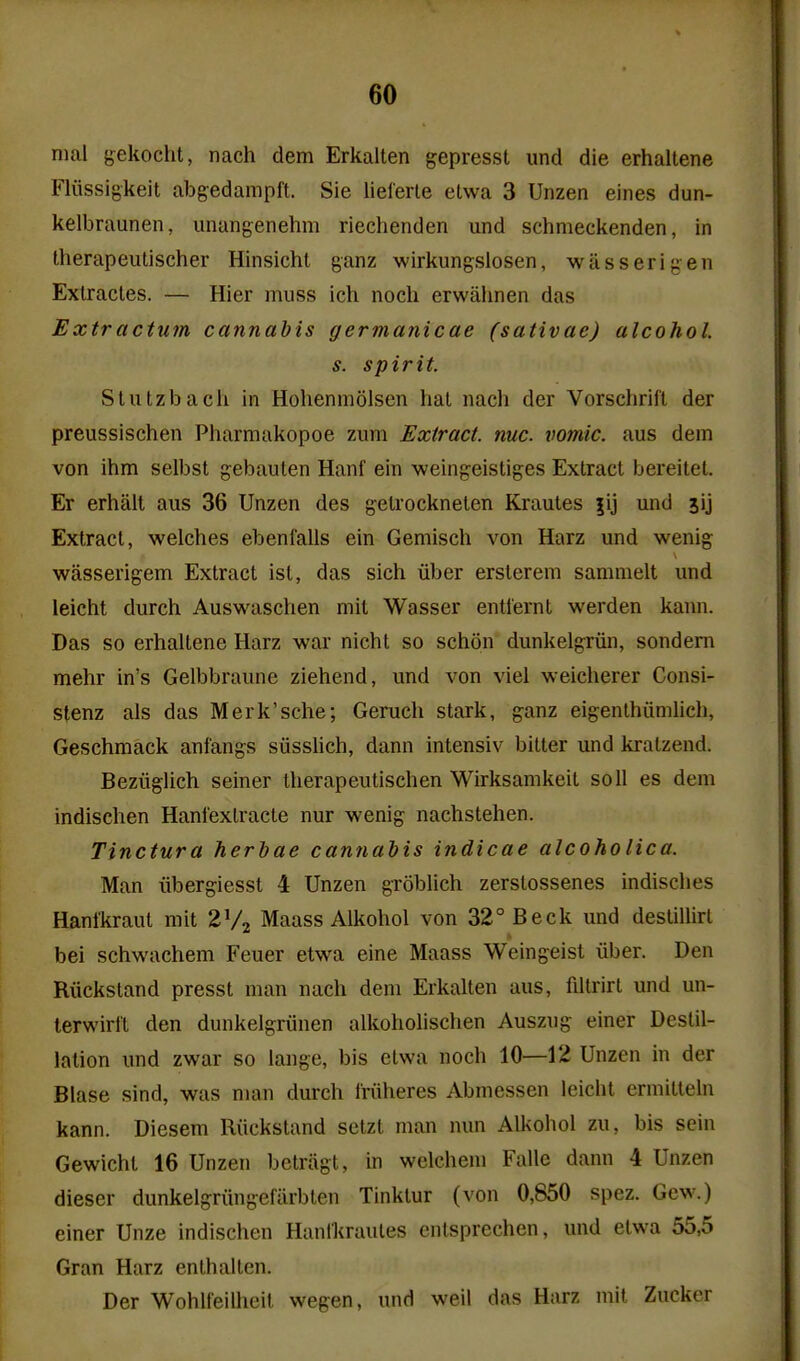 nial gekocht, nach dem Erkalten gepresst und die erhaltene Fliissigkeit abgedampft. Sie lieferte etwa 3 Unzen eines dun- kelbraunen, iinangenehm riechenden und schmeckenden, in therapeiitischer Hinsicht ganz wirkungsiosen, wiisserigen Exlractes. — Hier muss ich noch erwalinen das Extractum cannabis germanicae (sativae) alcohol. s. spirit. Slutzbacli In Hohenmolsen hat nach der Vorschrill der preussischen Pharmakopoe zum Extract, nuc. vomic. aus dem von ihm selbst gebauten Hanf ein weingeistiges Extract bereitet. Er erhait aus 36 Unzen des gelrockneten Krautes |ij und jij Extract, welches ebenl'alls ein Gemisch von Harz und wenig wiisserigem Extract ist, das sich iiber ersterem sammelt und leicht durch Auswaschen mit Wasser entiernt werden kann. Das so erhaltene Harz war nicht so schon dunkelgriin, sondem mehr in's Gelbbraune ziehend, und von viel weicherer Consi- stenz als das Merk'sche; Geruch stark, ganz eigenlhiimlich, Geschmack ani'angs siisslich, dann intensiv bitter und kralzend. Beziiglich seiner therapeutischen Wirksamkeit soli es dem indischen Hanfexlracte nur wenig nachstehen. Tinctura herhae cannabis indicae alcoholica. Man iibergiesst 4 Unzen groblich zerstossenes indisches Hanlkraut mit 2V2 Maass Alkohol von 32° Beck und destillirl bei schwachem Feuer etwa eine Maass Weingeist iiber. Den Riicksland presst man nach dem Erkalten aus, fdtrirt und un- terwirft den dunkelgriinen alkoholischen Auszug einer Destil- lation und zwar so lange, bis etwa noch 10—12 Unzen in der Blase sind, was man durch Iriiheres Abmessen leicht ermitteln kann. Diesem Ruckstand setzt man nun Alkohol zu, bis sein Gewicht 16 Unzen betriigt, in welchem Falle dann 4 Unzen dieser dunkelgriingefarbten Tinktur (von 0,850 spez. Gew.) einer Unze indischen Hanlkraules cntsprechen, und etwa 55,5 Gran Harz enthallen. Der Wohlfeilheit wegen, und well das Harz mit Zucker