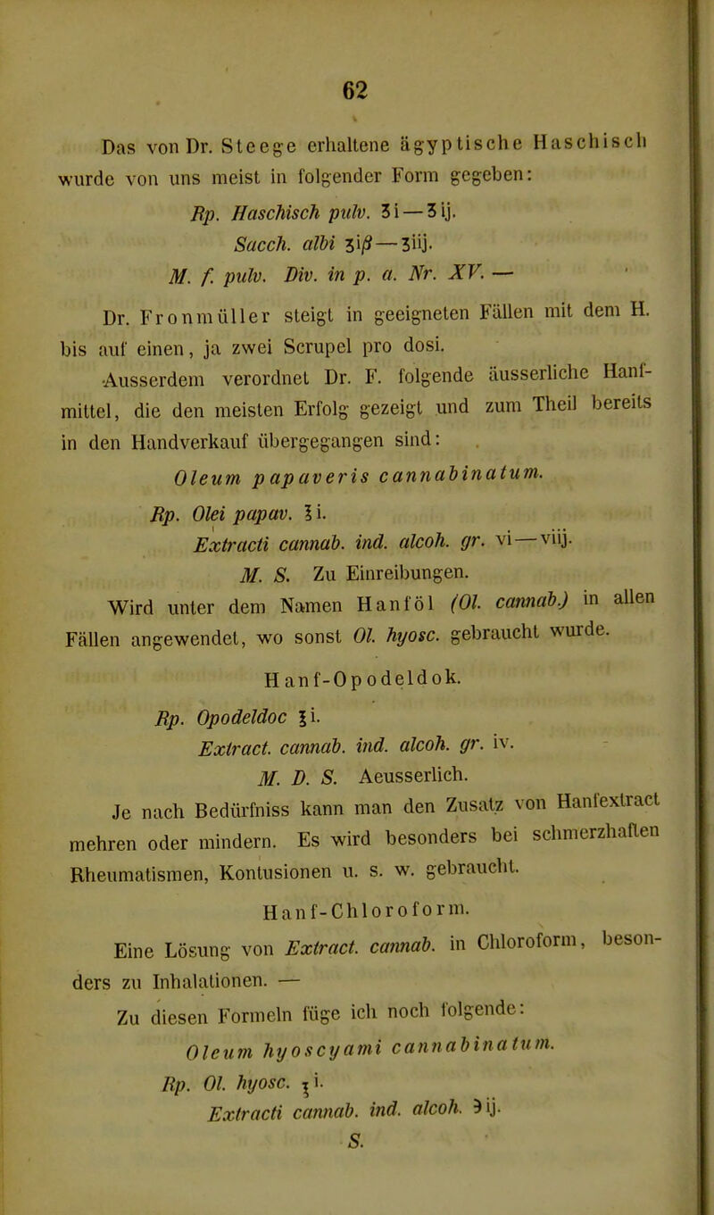 Das von Dr. Sleege erhaltene agyptische Haschisch wurde von uns meist in folgender Form gegeben: Rp. Haschisch piilv. 3i —3ij. Sacch. alhi 31/?—3iij- M. f. pulv. Div. in p. a. Nr. XV. — Dr. FronmuUer steigt in geeignelen Fallen mit dem H. bis auf einen, ja zwei Scrupel pro dosi. •Ausserdem verordneL Dr. F. folgende iiusserliche Hanl- mitlel, die den meislen Erfolg gezeigt und zum Theil bereils in den Handverkauf iibergegangen sind: Oleum papaveris cannabinatum. Bp. Olei papav. I i. Extracti camah. ind. alcoh. gr. vi—viij. M. S. Zu Einreibungen. Wird unter dem Namen Hanlol (01 cannab.) in alien Fallen angewendel, wo sonst 01 hyosc. gebraucht wurde. Hanf-Opodeldok. Rp. Opodeldoc |i. Extract, cannab. ind. alcoh. gr. iv. M. B. S. Aeusserlich. Je nach Bediirfniss kann man den Zusatz von Hanlexlract mehren oder mindern. Es wird besonders bei schmerzhaaen Rheumatismen, Konlusionen u. s. w. gebraucht. Hanf-Chloroform. Eine Losung von Extract, cannab. in Chloroform, beson- ders zu Inhalalionen. — Zu diesen Formeln iiige ich noch tolgende: Oleum hyoscyami cannabinatum. Rp. 01. hyosc. ^i. Extracti cannab. ind. alcoh. S.