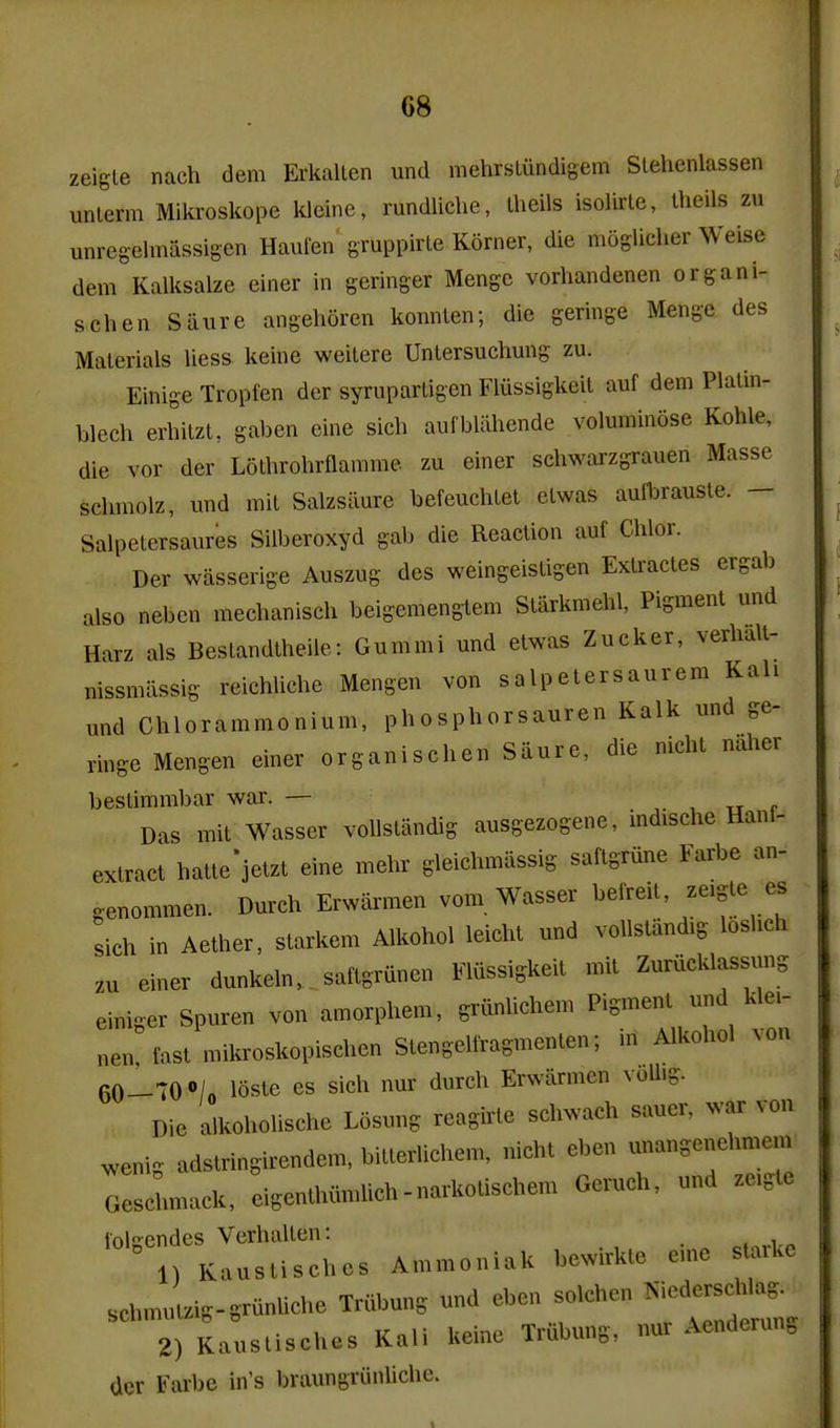 zeigle nach dem Erkallen und mehrbliindigem Slehenlassen unlerm Mikroskope kleine, rundliche, Iheils isolirle, Iheils zu unregelmassigen Haufen gruppirle Korner, die mogUclier Weise dem Kalksalze einer in geringer Mengc vorliandenen organi- schen Saure angehoren kornUen; die geringe Menge des Materials liess keine weitere Unlersuchung zu. Einige Tropien der syrupartigen Fiiissigkeit auf dem Platin- blech erbilzt, gaben eine sich aufbUihende voluminose Kohle, die vor der Lotbrohrnamme. zu einer scliwai-zgrauen Masse scbmolz, und mit Salzsiiure befeuchtet elwas aulbrauste. — Salpetersaures Siiberoxyd gab die Reaction auf Clilor. Der wasserige Auszug des weingeistigen Extractes ergab also neben mechanisch beigemengtem Starkmehl, Pigment und Harz als Bestandtheile: Gummi und etwas Zucker, verhall- nissmiissig reichlicbe Mengen von salpetersaurera Kah und Chlorammonium, phosphorsauren Kalk und ge- ringe Mengen einer organischen Saure, die niclu naher bestimmbar war. — ^ tt p Das mit Wasser voUstandig ausgezogene, indische Hanf- extract hatte'jetzt eine mehr gleichmiissig saftgrune Farbe an- genommen. Durch Erwarmen vom Wasser befreit zeigte es sich in Aether, starkem Alkohol leicht und vollstiindig loshch zu einer dunkeln.. saftgrunen Flussigkeit mit Zurucklassung einiger Spuren von amorphem, grunlichem Pigment und klei- nen fast mikroskopischen Stengelfragmenten; in Alkohol ^on 6o1tO»/o 16ste es sich nur durch Erwarmen volhg. Die alkohohsche Losung reagirte schwach sauer, war von ^enig adstringirendem, bitterlichem, nicht eben unangenehmem GesJ.mack, eigenthumlich-narkotischem Geruch, und ze.gte lnl-endes Verhalten: Kauslischos Annnoniak bewirkle eine s arUe sc.„™,U-8runUche Triibun, und eben solchon ^^^^^^ 2) Kauslisches Kali keine Trfibuns, nur Aenderun^ dor Farbe In's braungrunllclie.