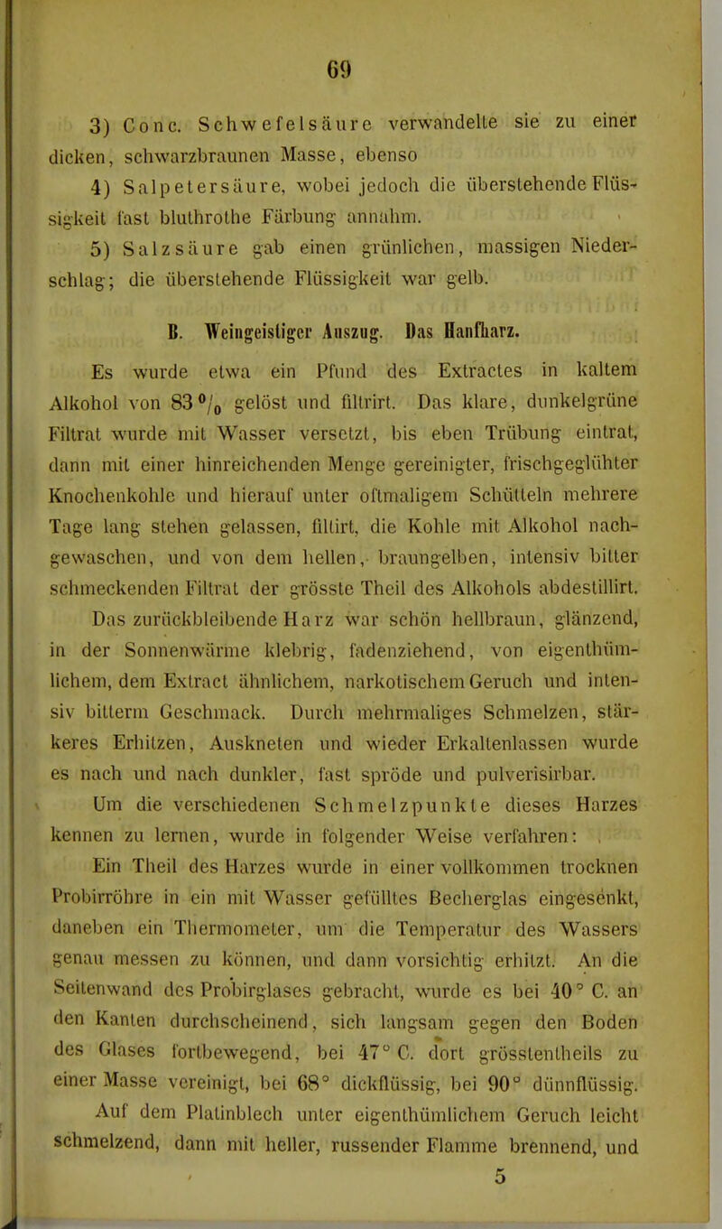 3) Cone. Schwefelsaurc verwandelle sie zu einer dicken, schwarzbraunen Masse, ebenso 4) Salpetersilure, wobei jedoch die iiberslehendeFlviS' sigkeit last bluthrothe Fiirbung annuhm. 5) Salzsaure gab einen griinUchen, massigen Nieder- schlag; die uberstehende Fliissigkeit war gelb. B. Weingeisligcr Aiiszug. Das Baiifliarz. Es wurde elwa ein Pfiind des Extracles in kaltem Alkohol von 83°/o gelost iind fiUrirt. Das klare, dinikelgTiine Fillrat wurde mit Wasser versctzt, bis eben Triibung einlrat, dann mil einer hinreichenden Menge gereinigler, frischgegliihler Knochenkohle und hierauf unler oflmaligem Schiitteln mehrere Tage lang slehen gelassen, fiUirt, die Kohle mit Alkohol nach- gewaschcn, und von dem hellen,- braungelben, inlensiv bitter schmeckenden Filtrat der grosste Theil des Alkohols abdestillirt. Das zuriickbleibende Harz war schon hellbraun, glanzend, in der Sonnenwiirme klebrig, fadenziehend, von eigenthiim- lichem, dem Extract iihnlichem, narkotischem Geruch und inlen- siv bitterm Geschmack. Durch mehrmaliges Schmelzen, star- keres Erhitzen, Auskneten und wieder Erkallenlassen wurde es nach und nach dunkler, fast sprode und pulverisirbar. Um die verschiedenen Schmelzpunkle dieses Harzes kennen zu lenien, wurde in Iblgender Weise verfahren: , Ein Theil des Harzes wurde in einer vollkommen trocknen Probirrohre in ein mil Wasser gei'iilltes Beclierglas eingesenkt, daneben ein Thermometer, um die Temperatur des Wassers genau messen zu konnen, und dann vorsichtig erhilzt. An die Seitenwand des Pro'birglascs gebracht, wurde es bei 40' C. an' den Kanlen durchscheinend, sich langsam gegen den Boden des Glases tortbewegend, bei 47 C. d*ort grosstentheils zu einer Masse vereinigl, bei 68° dickflussig, bei 90 diinnflussig. Auf dem Plalinblech unter eigenthumlichem Geruch leicht schmelzend, dann mit heller, russender Flamme brennend, und 5