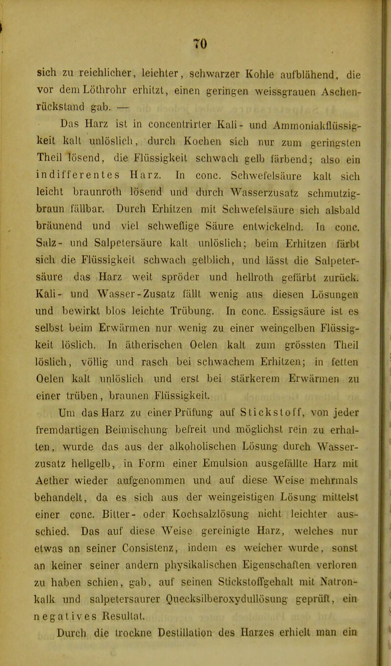 sich zii reichlicher, leichler, schwarzer Kohle aufbliihend, die vor demLothrohr erhilzl, einen geringen weissgrauen Aschen- riicksland gab. — Das Harz isl in concenlrirter Kali- und Ammoniakfliisslg- keit kail unloslicli, durch Kochen sich nur zum geringslen Theil losend, die Fliissigkeit schwach gelb farbend; also ein indifferentes Harz. In cone. SchweCelsaure kail sich leicht braunroth losend und durch Wasserztisatz schmutzig- braun fiillbar. Durch ErhiLzen mil Schwefelsaure sich alsbald briiunend und viel schweflige Saure enlwickelnd. In cone. Salz- und Salpetersaure kail unloslich; beim Erhitzen fiirbt sich die Fliissigkeil schwach gelblich, und liisst die Salpeter- saure das Harz weit sproder und hellroth gefarbt zuriick. Kali- und Wasser-Zusatz falll wenig aus diesen Losungen und bewirkt bios leichle Triibung. In cone. Essigsaure ist es selbst beim Erwiirnien nur wenig zu einer weingelben Fliissig- keil loslich. In alherischen Oelen kalt zum grossten Theil loslich, vollig und rasch bei schwachem Erhitzen; in i'etlen Oelen kalt unloslich und erst bei slarkerem Erwiirmen zu einer Iriiben, braunen Fliissigkeit. Um das Harz zu einer Priifung auf Sticks toff, von jeder fremdartigen Beimischung befreit und mogUchst rein zu erhal- ten, wurde das aus der alkohohschen Ltisung durch Wasser- zusatz hellgelb, in Form einer Emulsion ausgefiillle Harz mil Aether wieder aufgenommen und auf diese Weise niehrmals behandelt, da es sich aus der weingeistigen Losung niittelst einer cone. Bitter- oder Kochsalzlosung nicht leichler aus- schied. Das auf diese Weise gereinigte Harz, welches nur etwas an seiner Consislenz, indem es weicher wurde, sonst an keiner seiner andern physikalischen Eigenschaflen verloren zu haben schien, gab, auf seinen SlickstofTgehall mil Nalron- kalk und salpetersaurer QuecksilberoxyduUiisung gepriifl, ein negatives Resullat. Durch die Irockne Destination des Harzes erhielt man ein