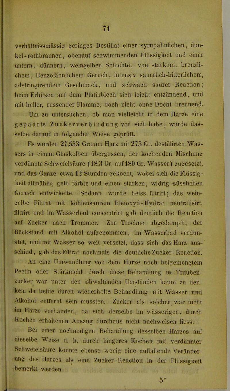 verhaitnissmassig' geringes Destillat einer syrupahnlichen, dun- kel-rothbraunen, obenauf schwimnienden Fliissigkeit und einer untern, diinnern, weingelbcn Schichle, von slarkem, brenzli- chem, Benzolahnlichem Geruch, inlensiv siiuerlieh-bilterlichem, adslrinjjirendem Geschmack, und schwach saiirer Reaction; beim Erhitzen auf dem Platinblech sich leichl enlziindend, und mit heller, russender Flamme, doch nicht ohne Docht brennend. Um zu untersuchen, ob man vielleicht in dem Harze eine gepaarle Zuckerverbindung vor sichhabe, wurde das- selbe darauf in folgender Weise gepriift. Es wurden 27,553 Gramm Harz mit 275 Gr. destiliirlen Was- sers in einem Glaskolben iibergossen, der kochenden Mischung verdiinnte Schwefelsiiure (18,3 Gr. auf 180 Gr. Wasser) zugesetzt, und das Ganze elwa 12 Stunden g-ekoclit, wol)ei sich die Fliissig- keit allmahlig gelb farbte und einen slarkcn, -widrig-siisslichen Geruch entwickelte. Sodann wurde heiss I'iltrirt; das wein- gelbe Filtrat mit kohlensaurem Bleioxyd-Hydrat neutralisirt, filtrirt und im Wasserbad concenlrirt gab deutlich die Reaction auf Zucker nach Trommer. Zur Trockne abgedampft, der jRiicksland mit Alkohol aufgenommen, im Wasserbad verdun- stet, und mit Wasser so weit verselzt, dass sich das Harz aus- schied, gab das Filtrat nochmals die deutlicheZucker-Reaction. An eine Umwandlung von dem Harze noch beigemengtem Pectin Oder Starkmehl durch diese Behandlung in Traubeii- zucker war unter den obwaltenden Umstiinden kaum zu den- ken, da beide durch wiedcrholte Behandlung mit Wasser und Alkohol entfernt sein mussten. Zucker als solcher war nicht im Harze vorhanden, da sich dcrselbe im wiisserigen, durch Kochen erhallenen Auszug durchaus nicht nachweisen liess. Bei einer nochmaligen Behandlung desselben Harzes auf dieselbe Weise d. h. durch liingeres Kochen mit verdunnter Schwefelsiiure konnle ebenso wenig eine auil'allendc Verander- ung des Harzes als eine Zucker-Reaction in der Fliissigkeit bemerkt werden. 5*