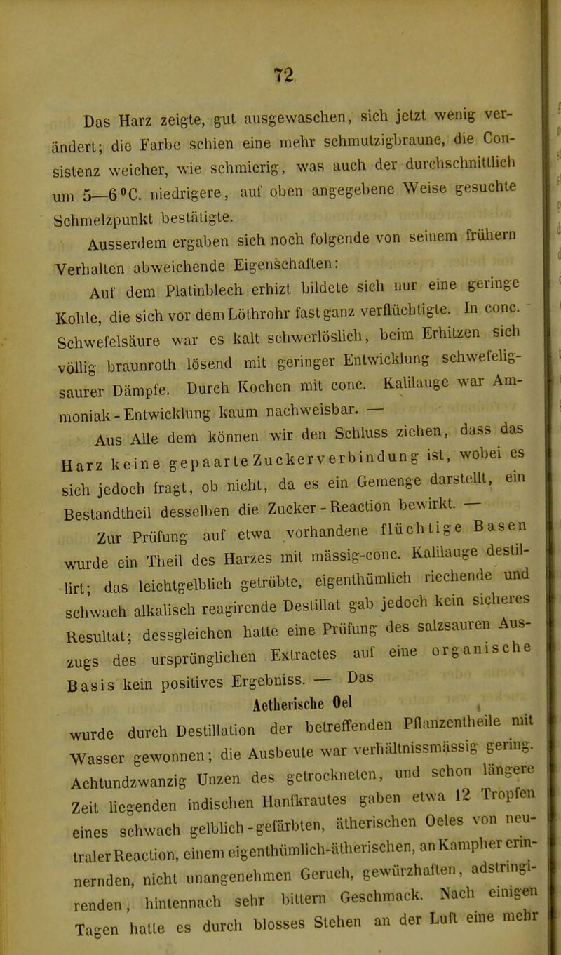 Das Harz zeigle, gut ausgewaschen, sich jetzt wenig ver- anderl; die Farbe schien eine mehr schmulzigbraune, die Con- sislenz weicher, wie schmierig, was auch der durchschniulich um 5—6»C. niedrigere, auf oben angegebene Weise gesuchle Schmelzpunkt besliiligle. Ausserdem ergaben sich noch folgende von seinem friiliern Verhallen abweichende Eigenschallen: Auf dem Plalinblech erhizl bildele sich nur eine geringe Kohle, die sich vor demLolhrohr fastganz verfliichligle. In cone. Schwefelsaure war es kalt schwerloslich, beim Erhilzen sich volhg braunrolh losend mit geringer EnlwicWung scliwefelig- saurer Diimpfe. Durch Kochen mit cone. Kalilauge war Am- moniak-Entwickhmg kaum nachweisbar. — Aus AUe dem konnen wir den Schluss Ziehen, dass das Harz keine gepaarle Zuckerverbindung ist, wobei es sich jedoch fragt, ob nicht. da es ein Gemenge darsteUt. em Bestandtheil desselben die Zucker - Reaction bewirkt. - Zur Prulung auf etwa vorhandene fluchtige Basen wurde ein Theil des Harzes mit massig-conc. Kalilauge dest.l- lirf das leichtgelblich gelrubte, eigenthumlich riechende und schwach alkalisch reagirende Destiilat gab jedoch kein sicheres Resultat ; dessgleichen hatte eine Priifung des salzsauren Aus- zugs des urspriingUchen Extractes auf eine organische Basis kein positives Ergebniss. — Das Aetlieiisclie Oel , wurde durch Destination der betreffenden Pflanzentheile mit Wasser gewonnen; die Ausbeute war verhaltnissmliss.g germg. Achlundzwanzig Unzen des getrockneten, und schon langere Zeit liegendcn indischen Hanlkrautes gaben etwa 12 Tropfen eines schwach gelblich -gefarbten, iitherischen Oeles von neu- traler Reaction, einem eigeuthiimlich-alherischen, an Kampher enn- nernden, nicht unangenehmen Geruch, gewiirzhaflen, adstrmgi- renden, hintennach sehr bitten. Geschmack. Nach emigen Ta'^en hatte es durch blosses Stehen an der Luft eine mehr