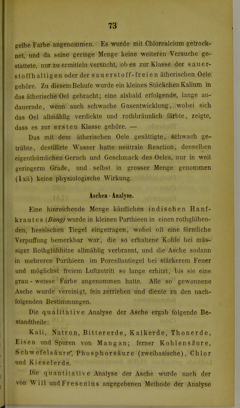 gelbe Farbe angenommen. Es wiirde mit Chlorcalcium getrock- net, und da seine geringe Menge keine weiteren Versuche ge- stattete, nur zu ermitleln versuchl, ob es zur Klasse der sauer- stoffhaltigen oder der sauerstoff-freien atherischen Oele gehore. Zu diesemBehufe wurde ein kleines Sliickchen Kalium in das atherische Oel gebracht; eine alsbald erfolgende, lange an- dauernde, wenn auch schwache Gasentwicklung, wobei sich das Oel allmahlig verdickte und rothbraunlich I'arbte, zeigte, dass es zur erst en Klasse gehore. — Das mit dem atherischen Oele gesattigte, schwach ge- triible, destillirte Wasser hatte neutrale Reaction, denselben eigenthiimHchen Geruch und Geschmack des Oeles, nur in weit geringerm Grade, und • selbst in grosser Menge genommen (Ixii) keine physiologische Wirkung. Aschcn - Analyse. Eine hinreichende Menge kauflichen indischen Hanf- krautes [Bang) wurde in kleinen Parthieen in einen rothgliihen- den, hessischen Tiegel eingetragen, wobei oft eine formliche VerpufTung bemerkbar war, die so erhaltene Kohle bei mas- siger Rothgliihhilze allmahlig verbrannt, und die Asche sodann in mehreren Parthieen im Porcellantiegel bei starkerem Feuer und moglichst freiem Luftzutritt so lange erhitzt, bis sie eine grau - weisse Farbe angenommen hatte. Alle so gewonnene Asche wurde vereinigt, fein zerrieben und dienle zu den nach- folgenden Bestimmungen. Die qualitative Analyse der Asche ergab folgende Be- standtheile: Kali, Natron, Bittererde, Kalkerde, Thonerde, Eisen imd Spuren von Mangan; ferner KohlensjJure, Schwefelsaure', Phosphorsaure (zweibasische), Chlor und Kieselerde. Die quantitative Analyse der Asche wurde nach der von Will undFresenius angegebenen Methode der Analyse