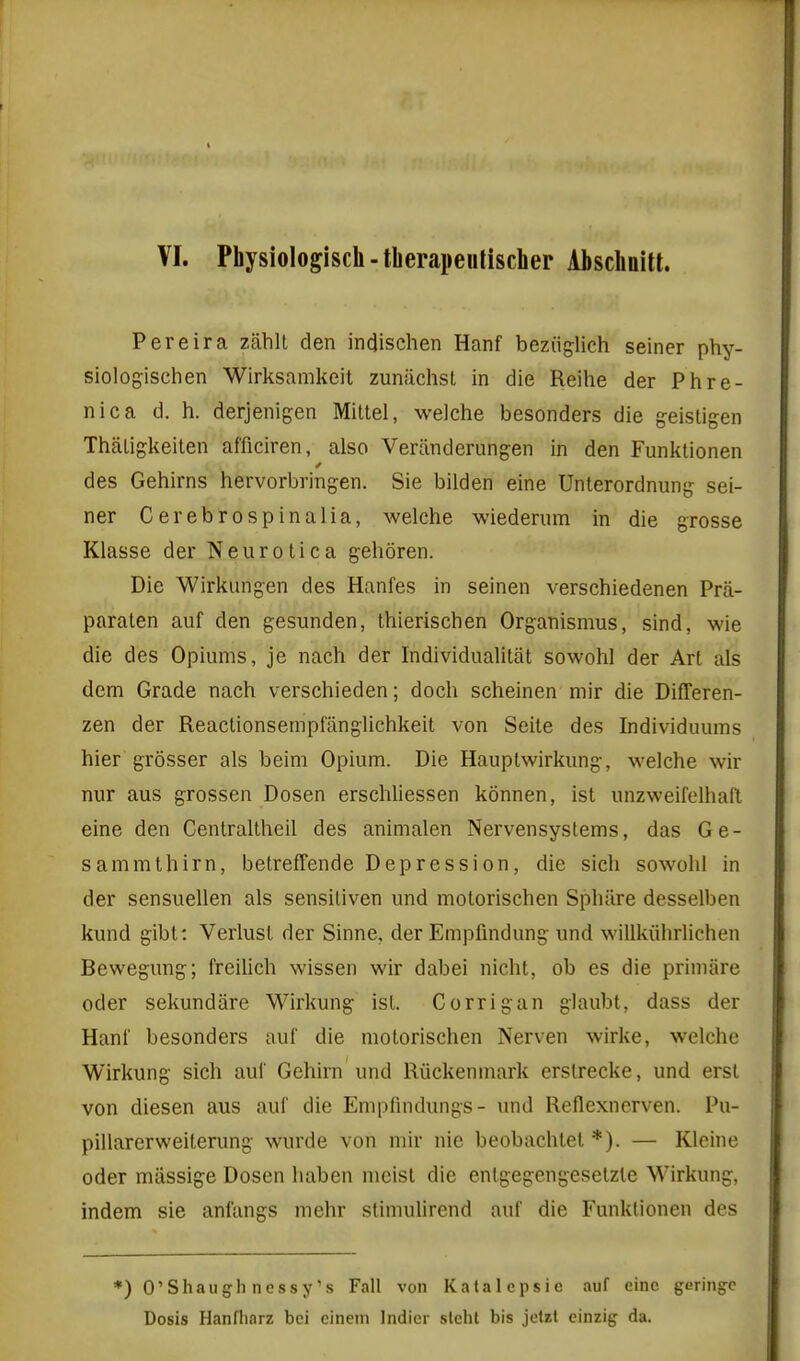 VI. Physiologisch-tberapeutischer Abschdtt. Pereira zahlL den indischen Hanf beziiglich seiner phy- siologischen Wirksamkeit zuniichsl in die Reihe der Phre- nic a d. h. derjenigen Mittel, welche besonders die g-eistigen TiiaLigkeilen afficiren, also Veranderungen in den Funktionen des Gehirns hervorbringen. Sie bilden eine Unterordnung sei- ner Cerebrospinalia, welche wiederum in die grosse Klasse der Neurotica gehoren. Die Wirkungen des Hanfes in seinen verschiedenen Pra- paralen auf den gesunden, Ihlerischen Organismus, sind, wie die des Opiums, je nach der Individualitat sowohl der Art als dem Grade nach verschieden; doch scheinen mir die Differen- zen der Reactionsempfiinglichkeit von Seile des Individuums hier grosser als beim Opium. Die Hauptwirkung, welche wir nur aus grossen Dosen erschliessen konnen, ist unzweifelhafl eine den Centraltheil des animalen NervensysLems, das Ge- sammthirn, betreffende Depression, die sich sowohl in der sensuellen als sensiliven und motorischen Sphiire desselben kund gibt: Verlusl der Sinne. der Empfmdung und willkiihrlichen Bewegung; freilich wissen wir dabei nicht, ob es die primare oder sekundare Wirkung ist. Corrigan glaubt, dass der Hani' besonders auf die motorischen Nerven wirke, welche Wirkung sich auf Gehirn und Riickenmark erslrecke, und erst von diesen aus auf die Empfmdungs- und Reflexnerven. Pu- pillarerweilerung wurde von mir nic beobachtet *). — Kleine Oder mlissige Dosen haben moist die entgegengeselzle Wirkung, indem sie anl'angs mehr stimuUrend auf die Funktionen des *) O'Shaugh nessy's Fall von Katalepsie auf eine geringe Dosis Hanfharz bci einem Indicr slehl bis jetzt einzig da.