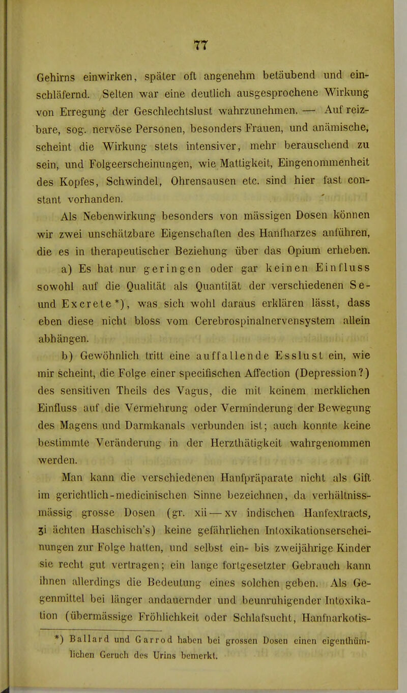 Gehirns einwirken, spater oft angenehm betaubend und ein- schlafernd. Selten war eine deutlich ausgesprochene Wirkimg von Erregung- der Geschlechtslust wahrzunehmen. — Auf reiz- bare, sog. nervose Personen, besonders Frauen, und aniimische, scheint die Wirkung stets inlensiver, mehr berauschend zu sein, und Folgeerscheinungen, wie Matligkeit, Eingenommenheit des Kopfes, Schwindel, Ohrensausen etc. sind hier fast con- stant vorhanden. Als Nebenwirkung besonders von miissigen Dosen konnen wir zwei unschiitzbare Eigenschalten des Hani'harzes anliihren, die es in therapeutischer Beziehung iiber das Opium erheben. a) Es hat nur geringen oder gar keinen Einl'luss sowohl auf die Qualitat als Quantitiit der verschiedenen So- und Excrete*), was sich wohl daraus erkliiren liisst, dass eben diese nicht bloss vom Cerebrospinalnervensystem allein abhangen. b) Gewohnlich Iritt eine auffallende Esslust ein, wie mir scheint, die Folge einer specifischen Affection (Depression?) des sensitiven Theils des Vagus, die mil keinem merklichen Einfluss auf die Vermehrung oder Verminderung der Bewegung des Magens und Darmkanals verbunden ist; auch konnte keine bestimmte Veriinderung in der Herztlialigkeit wahrgenommen werden. Man kann die verschiedenen Hanfprilparate nicht als Gift im gerichtlich-niedicinischen Sinne bezeichnen, da verhiiltniss- miissig grosse Dosen (gr. xii — xv indischen Hanfextracts, 51 iichten Haschisch's) keine gefilhrlichen Intoxikationserschei- nungen zur Folge hatlen, und selbst ein- bis zweijiihrige Kinder sie recht gut vertragen; ein langc forlgesetzter Gebraucli kann ihnen allerdings die Bedeutung eines solchen geben. Als Ge- genmittel bei lilnger andaucrnder und beunruhigender Intoxika- tion (libermiissige Frohlichkeit oder Schlafsucht, Hanfnarkotis- *) Ballard und Garrod habcn bci grossen Dosen cincn eigenthiim- lichen Geruch des Urins bemerkt.