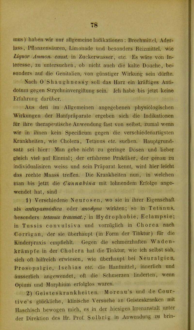 mus) haben wir nur allgemeine Indikalionen : BrechmiUel, Ader- lass, Pflanzensiiuren, Limonade und besonders Reizmillel, wie Liquor Ammon. caust. in Zuckerwasser, etc. Es ware von In- leresse, zu untersuchcn, ob nichl audi die kalte Douche, be- sonders auf die Genitalien, von giinstiger Wirliung sein diirfte. Nach O'Shaughnessy soli das Harz ein kraftiges Anti- doLum gegen Strychninvergiftung sein. Ich habe bis jetzt keine Erl'ahrung dariiber. Aus den im Aligemeinen angegebenen physiologischen Wirkung-en der Hanfpraparate ergeben sich die Indikalionen fur ihre Iherapeutische Anwendung fast von selbst, zumal wenn wir in ihnen kein Specificum gegen die verschiedenarligsten Kranklieilen, wie Cholera, Tetanus etc. suchen. Hauptgrund- satz sei hier: Man gebe nicht zu geringe Dosen und heber gleich vie] auf Einmal; der erfahrene Praktiker, der genau zu individualisiren weiss und sein Priiparat kennt, wird hier leicht das rechte Maass treffen. Die Krankheiten nun, in welchen man bis jetzt die Cannabina mil lolinendem Erfolge ange- wendet hat, sind 1) Verschiedene Neurosen, wo sie in ihrer Eigenschaft als antispasmodica oder anodyna wirkten; so in Tetanus, besonders tetanus Iraumat.; in Hydrophobie, Eclampsie; in Tussis convulsiva und vorziiglich in Chorea nach Corrigan, der sie iiberhaupt (in Form der Tiiiktur) fiir die Kinderpraxis empfiehlt. Gegen die schmerzhaflen Waden- kriimpfe in der Cholera hat die Tinktur, wie ich selbst sah, sich oft hilfreich erwiesen, wie iiberhaupt bei Neuralgien, Prosopalgic, Ischias etc. die Hanfmittel, innerlich und ausserlich angewendet, oft die Schmerzen linderten, wenn Opium und Morphium erfolglos waren. 2) Geisteskrankheiten. Moreau's und de Cour- tive's gliickliche, kUnische Versuche an Geisteskranken niit Haschisch bewogen mich, es in der hiesigen L-renanstalt unter der Direklion dcs Hr. Prof. Solbrig in Anwendung zu brin-