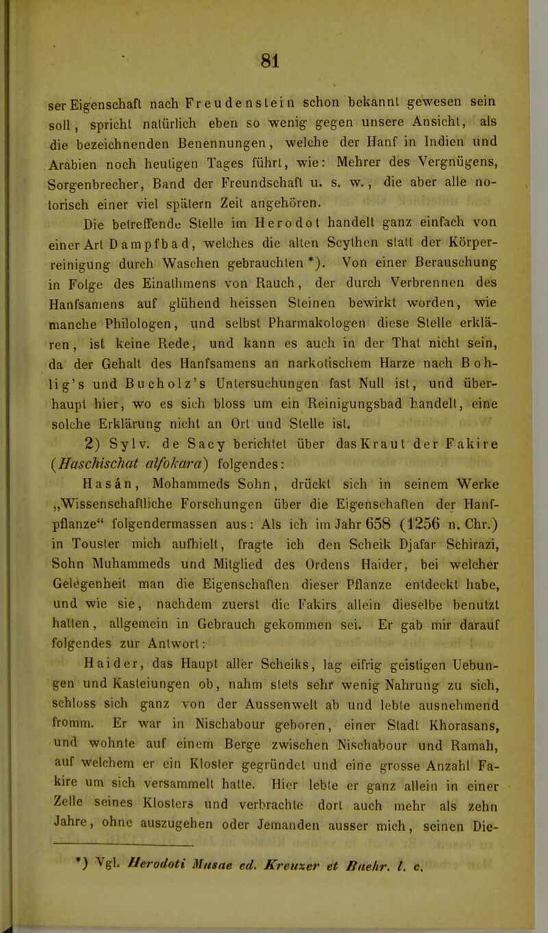 ser Eig-enschaft nach Freu de nslei n schon bekannl gewesen sein soli, sprichl naliirlich eben so wenig- gegen unsere Ansicht, als die bezeichnenden Benennungen, welche der Hanf in Indien und Arabien noch heuligen Tages fuhrl, wie: Mehrer des Vergniigens, Sorgenbrecher, Band der Freundschaft u. s, w., die aber alle no- torisch einer viel spiilern Zeil angehSren. Die betreffende Slelie im Hero dot handelt ganz einfach von einer Art Dampfb ad, welches die alien Scylhon stall der Korper- reinigung durch Waschen gebrauchten *). Von einer Berauschung in Folge des Einalhmens von Ranch, der durch Verbrenncn des Hanfsamens auf gluhend heissen Steinen bewirkt worden, wie manche Philologen, und selbst Pharmakologen diese Stelle erkla- ren, ist keine Rede, und kann es auch in der That nicht sein, da der Gehalt des Hanfsamens an narkolischem Harze nach Boh- lig's und Bucholz's Untersuchungen fast Null ist, und uber- haupt hier, wo es sich bloss urn ein Reinigungsbad bandell, eine solche Erklarung nichl an Orl und Slelle ist. 2) Sylv. de Sacy berichtet uber das Kraut der Fakire {Haschischat alfokara) folgendes: Hasdn, Mohanimcds Sohn, driickt sich in seinem Werke ,,Wissenschaflliche Forschungcn uber die Eigenschaflen der Hanf- pflanze folgendermassen aus: Als ich im Jahr 658 (1256 n. Chr.) in Tousler mich aufhielt, fragte ich den Scheik Djafar Schirazi, Sohn Muhammeds und Milglied des Ordens Haider, bei welcher Gel^genheil man die Eigenschaflen dieser Pflanze entdeckl habe, und wie sie, nachdem zuersl die Fakirs allein dieselbe benutzt hatten, allgemein in Gebrauch gekommen sei. Er gab mir darauf folgendes zur Anlwort: Haider, das Haupt aller Scheiks, lag eifrig geistigen Uebun- gen und Kasleiungen ob, nahm slels sehr wenig Nahrung zu sich, schloss sich ganz von der Aussenwelt ab und lebte ausnehmend fromm. Er war in Nischabour geboren, einer Sladl Khorasans, und wohnle auf eincm Berge zwischcn Nischabour und Ramah, auf welchem er ein Klosler gegriindcl und eine grosse Anzahl Fa- kire urn sich versammell hatle. Hier lebte er ganz allein in einer Zelle seines Klostcrs und vcrbrachto dorl auch mchr als zehn Jahre, ohne auszugehen oder Jemanden ausser mich, seinen Die- •) Vgl. Herodoti Miisne ed. Kreuxer et Baehr. I. c.