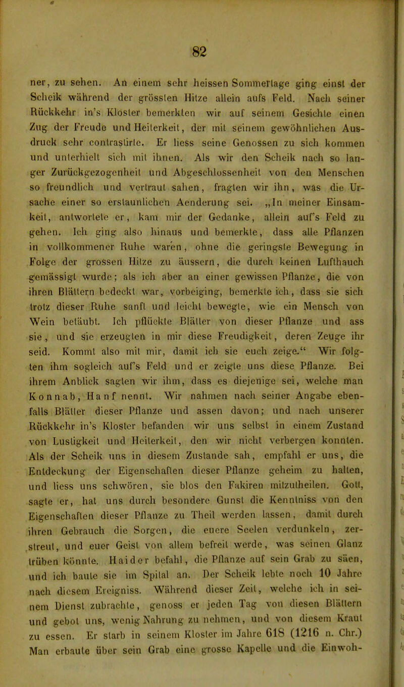 ner, zu sehen. An einem schr heissen Sommerlage ging einsl der Scheik wahiend der grosslen Hilze allein aufs Feld. Nach seiner Riickkehr in's Klosler bemerklen wir auf seinem Gesichle einen Zng der Freude und Heiterkeit, der mil seinem gewohnlichen Aus- druek sehr conlraslirle. Er liess seine Genossen zu sich kommen und unlerhielt sich mil ihnen. Als wir den Scheik nach so lan- ger Zuriickg-ezogcnheil und Abgeschlossenheil von den Menschen so freundlich und verlraul sahen, fraglen wir ihn, was die Ur- sache einer so erslaunlichen Aenderung sei. „In meiner Einsam- keil, antworlele cr, kam niir der Gedanke, allein aufs Feld zu gehen. Ich ging also hinaus und bemerkle, dass alle Pflanzen in vollkommener Ruhe warcn, ohne die geringsle Bewegung in Folge der grossen Hilze zu ausscrn, die durch keinen Luflhauch gemassigl wurde; als ich nber an einer gewissen Pflanze, die von ihren Blallern bodcckl war, vorbciging, bemerkle ich, dass sic sich trolz dieser Ruhe sanfl und leichl bewegle, wie ein Mensch von Wein beliiubt. Ich pfliickle Blaller von dieser Pflanze und ass sic, und sio erzeuglen in mir diese Freudigkeil, deren Zeuge ihr seid. Komml also mil mir, damit ich sie euch zeige. Wir folg- len ihm sogleich aufs Feld und er zeigle uns diese Pflanze. Bei ihrem Anblick saglen wir ihm, dass es diejenige sei, welche man Konnab, Hanf nennU Wir nahmen nach seiner Angabe eben- falls Blaller dieser Pflanze und assen davon; und nach unserer Riickkehr in's Klosler befanden wir uns selbsl in einem Zusland von Lusligkeil und Heilerkeil, den wir nichl verbergen konnlen. Als der Scheik uns in diesem Zuslande sah, empfahl er uns, die Entdeckung der Eigenschaflen dieser Pflanze geheim zu hallen, und liess uns schworen, sie bios den Fakiren milzulheilen. Goll, sagle er, hat uns durch besondere Gunsl die Kennlniss von den Eigenschaflen dieser Pflanze zu Theil werden lassen, damil durch ihren Gebrauch die Sorgen, die eucre Scelen verdunkein, zer- slreut, und eucr Geisl von allem befreil werde, was seinen Glanz Iriiben kiinnle. Haider befahl, die Pflanze auf sein Grab zu siien, und ich baulc sie im Spilal an. Rer Scheik lebte noch 10 Jahro nach diesem Eroigniss. Wiihrend dieser Zeil, welche ich in sei- nem Biensl zubrachle, genoss cr jeden Tag von diesen Blallern und gebol uns, wenig Nahrung zu nehmen, und von diesem Kraul zu essen. Er slarb in seinem Klosler im Jahre 618 (1216 n. Chr.) Man erbaule iiber sein Grab eine grossc Kapelle und die Einwoh-
