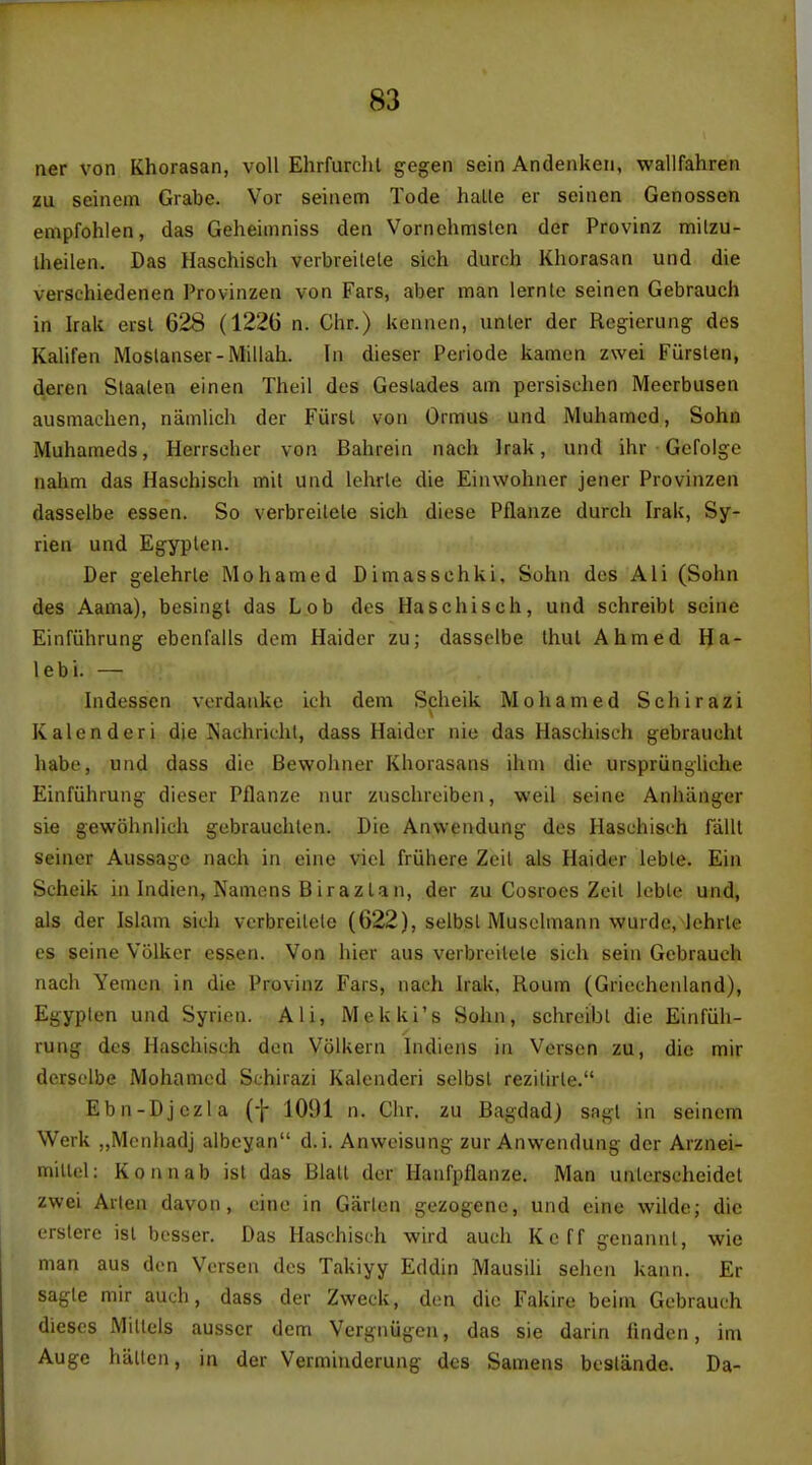 ner von Khorasan, voll Ehrfurclil gegen sein Andenken, wallfahren zu seinem Grabe. Vor seinetn Tode halle er seinen Genossen empfohlen, das Geheimniss den Vornehmslen der Provinz milzu- Iheilen. Das Haschisch verbreitele sich durch Khorasan und die versehiedenen Provinzen von Fars, aber man lernle seinen Gebrauch in Irak ersl 628 (122G n. Chr.) keuncn, unler der Regierung des Kalifen Moslanser-Millah. In dieser Periode kamen zwei Fiirslen, deren Slaalen einen Theil des Geslades am persiselien Meerbusen ausmachen, namlich der Furst von Ormus und Muhamed, Sohn Muhameds, Hcrrseher von Bahrein nach Irak, und ihr Gefolge nahm das Haschisch mil und lehrle die Einwohner jener Provinzen dasselbe essen. So verbreilele sich diese Pflanze durch Irak, Sy- rian und Egyplen. Der gelehrle Mohamed Dimasschki, Sohn des Ali (Sohn des Aama), besingl das Lob des Haschisch, und schreibt seine Einfiihrung ebenfaiis dom Haider zu; dasselbe Ihul Ahmed Ha- lebi. — Indesscn verdanke ich dem Scheik Mohamed Schirazi Kalenderi die Nachriehl, dass Haider nie das Haschisch gebraucht liabe, und dass die Bewohner Khorasans ihni die ursprungliche Einfiihrung dieser Pflanze nur zuschreiben, weil seine Anhanger sie gewohnhch gebrauchlen. Die Anwendung des Haschisch falll Seiner Aussage nach in eine viel friihere Zcil als Haider leble. Ein Scheik in Indien, Namens Birazlan, der zu Cosrocs Zeil leble und, als der Islam sich verbreilele (622), selbsl Musclmann wurde, lehrle es seine Volker essen. Von hier aus verbreilele sich sein Gebrauch nach Yemen in die Provinz Fars, nach Irak, Roum (Gricchenland), Egypten und Syrien. Ali, Mekki's Sohn, schreibt die Einfiih- rung des Haschisch den Volkern Indiens in Verscn zu, die mir derselbe Mohamed Schirazi Kalenderi selbsl rezitirle. Ebn-Djczla (f 1091 n. Chr. zu Bagdad) sagl in seinem Werk „Mcnhadj albeyan d. i. Anwcisung zur Anwendung der Arznei- millel: Konnab isl das Blalt der Hanfpflanze. Man unlerscheidet zwei Arlen davon, cine in Garlcn gezogene, und eine wilde; die crslere isl besser. Das Haschisch wird auch Keff genannl, wie man aus den Vcrsen des Takiyy Eddin Mausili sehen kann. Er sagte mir auch, dass der Zweck, den die Fakire beim Gebrauch dieses Millels ausscr dem Vergnugen, das sie darin linden, im Auge hallcn, in der Vermiuderung des Samens bcslande. Da-