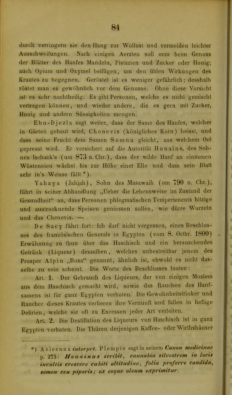 durch verringorn sie den Hang zur Wollusl und vermeiden leichter Ausschweifungen. Nach einigen Aerzlen soil man beim Genuss der BliiUer dos Hanfes Marideln, Pislazien und Zucker oder Honig, auch Opium und Oxymel beifiigen, um den iiblcn Wirkungen des Krautes zu begegncn. Geroslet isl cs weniger gefahrlich; desshalb roslel man es gewohnlich vor dem Genusse. Ohne diese Vorsichl ist es schr nachlheilig. Es g'ibl Personen, welche es nichl gemischt verlragen konnen, und wieder andere, die es gern mil Zucker, Honig und andern Siissigkeilen mongen. Ebn-Djezla sagl weiter, dass der Same des Hanfes, welcher in Garlen gebaut wird, Chenevis (kijnigliches Korn) heisst, und dass seine Fruchl dem Samen Somna gleicht, aus welchem Oel gepressl wird. Er vcrsiclierl auf die Autorilal Honains, des Soh- nes Tsehack's (uni 8T3n. Chr.), dass der wilde Hanf an einsamen Wiisleneien wachsl bis zur Hohe einer Elle und dass sein Blatt sehr in's Weisse fallt*). Yahaya (Jahiah) , Sohn des Masawaih (um 790 n. Chr.), fiihrl in seiner Abhandlung „Ueber die Lebensweise im Zusland der Gesundheit an, dass Personen phlegmalischen Temperamenls hilzige und auslrocknende Speiscn genicssen soUen, wie durre Wurzeln und das Chenevis. — De Sacy fahrL fori: Ich darf nicht vergessen, eines Beschlus- ses des franzosischen Generals in Egypten (vom 8. Oclbr. 1800) Erwahnung zu thun iiber das Haschisch und ein berauschendes Gelrank (Liqueur) desselben, welches unbestreilbar jencm des Prosper Alp in „Bosa genannl, ahnlich isl, obwohl es nicht das- selbe zu sein scheint. Die Worle des Beschlusses laulen : An. 1. Der Gebrauch des Liqueurs, der von einigen Moslem aus dem Haschisch gemacht wird, sowie das Rauchen des Hanf- samens isl fiir ganz Egyplcn verboten. Die Gewohnheilslrinker und Rauchcr dieses Kraules verlieren ihre Vernunfl und fallen in heflige Dehrien, welche sie ofl zu Excessen jeder Art verleilen. Arl. 2. Die Deslillalion dos Liqueurs von Haschisch ist in ganz Egypten verboten. Die Thuren derjenigen KafTee- oder Wirlhshauscr *) A V i c e n n a interprt. P1 e m)) i o sagl in seineni Canon medicinae p. 275: Uonninus scrihit, cnnnnbin silvestretn in locis inciiUis crescere cuhiti altitndine^ folia prnferre Candida^ semen ceu piperis; ex eoque oleum e.vprimitnr.