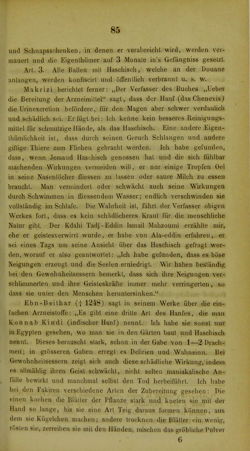 m und Schnapsschenken, in denen er verabreicht wird, werden ver- mauerl und die Eigenlhiimer auf 3 Monale in's Gefangniss geselzl. An. 3. Aile Ballen mil Haschisch, welche an der Douaiie anlang-cn, werden konliscirl und offenllich verbrannt u. s. w. Makrizi berichlet ferner: „Der Verfasser des Buches „Ueber die Bereilung der Arzneimillel sagt, dass der Hanf (das Chenevis) die Urinexcretion befordere, fiir den Magcn aber schwer verdaulich und schadlich sei. Er fugl bei: Ich kenne kein besseres Reinigungs- millel fiir schmulzige Hande, als das Hascliisch. Einc andere Eigen- Ihiimlichkeil isl, dass durch seinen Gcruch Schlangen und andere giflige Thiere zum Flielien gebracht werden. Ich habe gefunden, dass, wenn Jemand Haschisch genossen hal und die sich fiihlbar machenden Wirkungen verineiden will, er nur einige Tropfen Oel in seine Nascnliicher Hiessen zu lasscn oder saure Milch zu essen braucht. Man verminderl oder schwachl auch seine Wirkungen durch Schwimmcn in fliessendeni Wasser; endlich verschwinden sie voUslandig im Schlafe. Die Wahrhcil isl, fiihrl der Verfasser obigen Werkes fori, dass es kein schadlicheres Kraut fiir die menschliche Nalur gibt. Der Kdahi Tadj-Eddin Ismail Mabzoumi erzahlle mir, ehe er geislesverwirrl wurde, er habe von Ala-eddin erfahren, er sei eines Tags uni seine Ansichl iiber das Haschisch gefragl wor- dcn, worauf er also geanlworlel: „Ich habe gefunden, dass es biise Neigungen erzeugt und die Seelen erniedrigl. Wir haben beslandig bei den Gewohnheilsessern bemerkl, dass sich ihre Neigungen ver- schlimmerlen und ihre Geisleskrafle immer melir vcrringerlon, so dass sie unler den Menschen herunlersinken. Ebn-Beilhar (f 1248) sagl in seinem Werke iiber die ein- fachen Arzneisloffe: „Es gibl eine drille Arl des Hanfes, die man Konnab Kindi (indischer Hanf) nennt. Ich habe sie sonsl nur in Egyplen gesehen, wo man sie in den Giirlen baul und Haschisch nennl. Dieses berauschl slark, schon in der Gabe von 1—2 Dracli- men; in gri3sseren Gaben erregl es Delirien und Wahnsinn. Bei Gewohnheilsessern zeigl sich auch diese schadliche Wirkung, indem es allmahlig ihren Geisl schwachl, nicht sellen maniakalisehe An- Talle bcwirkl und manchmal selbsl den Tod herbeifiihrl. Ich habe bei don Fakiren vcrscliiedcne Arlcn der Zubereilung gesehen: Die einen kochcn die Bliiller der Pflanze slark und knelen sie mil der Hand so lange, bis sie eine Arl Teig daraus formcn konnen, aus dum sie Kiigelchen machen; andere Irocknen die Bliiller rin.wenig, roslen sie, zerrciben sie mil den Handen, mischen das grobliche Pulver 6