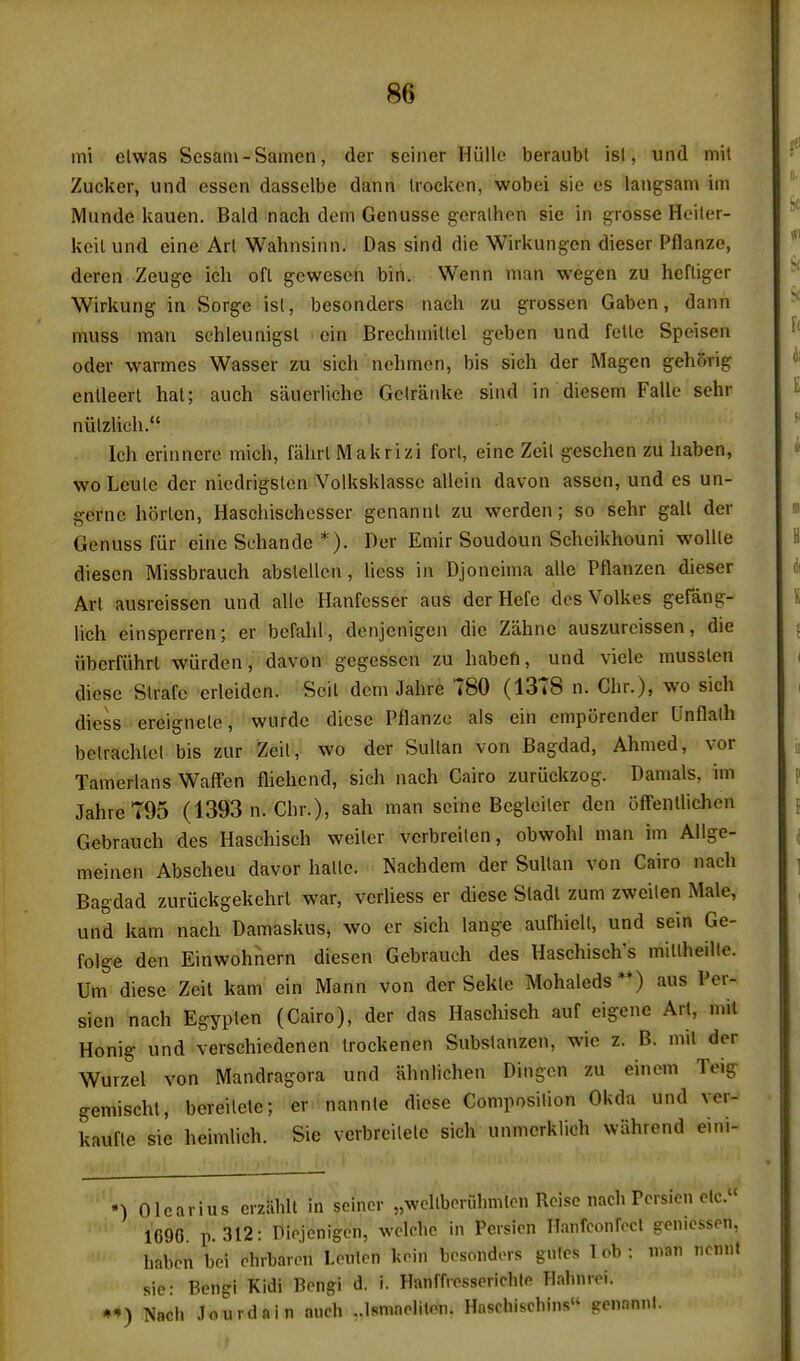 mi elwas Scsam-Samen, der seiner Hiille beraubl is!, und mil Zucker, und essen dasselbe dann Irocken, wobei sie es langsam im Munde kauen. Bald nach dem Genusse geralhcn sie in j^rosse Heiler- keil und eine Art Wahnsinn. Das sind die Wirkungen dieser Pflanze, deren Zeuge icli ofl g-ewescn bin. Wenn man wegen zu hefliger Wirkung in Sorgo isl, besonders nach zu grossen Gabon, dann muss man schleunigsl ein Brechmillel geben und fetle Speisen Oder warmos Wasser zu sich nehmen, bis sich der Magen gehorig enlleert hat; auch sauerliche Gelranke sind in diesem Falle sehr niitzUoh. Ich erinnere mich, fahrl Makrizi fori, einc Zeil gesehen zu haben, wo Louie der niedrigslon Volksklassc allcin davon assen, und cs un- gcrne horten, Haschisehesscr genannt zu worden; so sohr gait der Genuss fur cine Schande *). Der Emir Soudoun Schcikhouni wolUe diescn Missbrauch abslellen, liess in Djoncima alle Pflanzen dieser Art ausreissen und alio Hanfesser aus der Hefe dcs Volkes gefang- lich einsperren; er befahl, denjenigen die Zahnc auszurcissen, die iibcrfiihrl wiirden, davon gcgessen zu habefi, und vielc musslen diesc Slrafc erleidon. Scit dem Jahre 780 (1378 n. Chr.), wo sich diess ereignete, wurde dicsc Pflanze als ein empiirendor Unflalh belrachlcl bis zur Zeit, wo der Sullan von Bagdad, Ahmed, vor Tamerlans Waffen fliehend, sich nach Cairo zuriickzog. Damals, im Jahre 795 (1393 n. Chr.), sah man seine Begleiler den ijffellllichen Gebraueh des Haschisch weiler vcrbreilen, obwohl man im Ailge- meinen Abscheu davor hallo. Nachdem der Sullan von Cairo nach Bagdad zuriickgekehrl war, verliess er diese Sladt zum zweilen Male, und kam nach Damaskus, wo er sich lange aufhiell, und sein Ge- folge den Einwohnern dieson Gebraueh des Haschisch's millheille. Um diese Zeit kam ein Mann von der Seklo Mohaleds**) aus Per- sien nach Egypten (Cairo), der das Haschisch auf eigene Art, mil Honig und verschiodenen Irockenen Substanzen, wie z. B. mil der Wurzel von Mandragora und ahnlichen Dingen zu einem Teig gemischl, bcreilele; er nannte diese Composition Okda und ver- kauflo sie heimlich. Sie verbrcilele sich unmcrklich wiihrend eini- •) Olcarius erzalilt in seiner „wellbpruhmlcn Rcise nach Persien elc.« 1690 p. 312: Dicjcnigen, wclchc in Pcisicn Hanfconrccl genicssen, habcn bei chrbarcn Lculcn kcin bcsondors gules lob: man ncnnt sie: Bengi Kidi Bengi d, i. Hanffrpsserichle Habnrei. *-») TVach Jourtlain anch ..isnmelitcn. Hnschiscbins pcnamil.