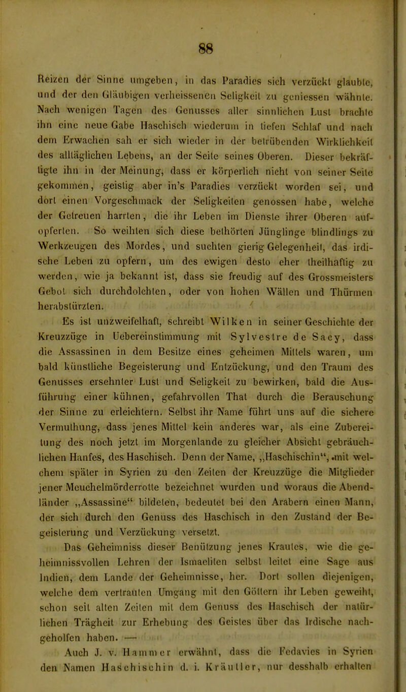 Reizcn der Sinne umgeben, in das Paradics sich verzuckl glauble, und der den Glaiibigcn verheisseneii ScligUeil zu gcniesseii wiihnle. Nach wenigen Tageii des Gcnusses allor sinnlichcn Lusl brachlc ihn cine neue Gabe Haschisch wiedcriun in liefeii Schlaf und nach dcni Erwachen sah er sich wieder in der belriibcnden Wirklichkcil des alllaglichen Lcbens, an der Seilc seines Oberen. Dieser bekraf- ligle ihii in der Meinung, dass er korperlich nichl von seiner Seilc gekommen, geislig aber in's Paradies verziickt worden sei, und dorl einen Vorgeschniack der Seligkeilen genossen habe, welche der Gclrcucn harrlen, die ihr Leben im Diensle ihrer Oberen auf- opferlen. So weihlen sich diese bethorlen Junglinge blindlings zu Werkzeugen des Mordes, und suchlen gierig Gelegenlieit, das irdi- sche Leben zu opl'ern, urn des ewigen deslo eher Iheilhaflig zu werdon, wie ja bekannl isl, dass sic freudig auf des Grossnieislers Gebol sich durchdolchlen, oder von hohen Wallen und Thurmen herabsliirzlen. Es ist unzweifelhafi, schreibt Wilken in seiner Geschichle der Kreuzziige in Uebcreinslimmung mil Sylveslre de Sacy, dass die Assassinen in dem Besilze eines geheinien Millels waren, uni bald kiinslliche Begeislerung und Enlziickung, und den Traum des Gcnusses crsehnler Lusl und Seligkeit zu bewirken, bald die Aus- fuhrung cincr kiihnen, gefahrvollen Thai durch die Berauschung der Sinnc zu erleichlern. Selbsl ihr Name fuhrt uns auf die sichere Vermulhung, dass jenes Millel kein anderes war, als eine Zubcrei- lung des noch jelzl im Morgenlande zu glcicher Absichl gebrauch- iichen Hanfes, des Haschisch. Denn der Name, „Haschischin, .mil wel- chem spaler in Syrien zu den Zeilen der Kreuzziige die Miigliedor jencr McuchelmorderroUe bezeichnel wurden und woraus die Abend- lander „Assassine bildelen, bedeulel bei den Arabern einen Mann, der sich durch den Genuss des Haschisch in den Zusiand der Be- geislerung und Verziickung versetzt. Das Geheininiss dieser Beniilzung jenes Kraulcs, wie die ge- heimnissvoUcn Lehren der Ismaelilen selbsl leilel eine Sage aus Indicn, dem Lande der Gehcimnissc, her. Dort sollen diejenigon, welche dem verlraulen Umgang mil den Giillern ihr Leben gcweihl, schon seil alien Zoilen mil dem Genuss des Haschisch der naliir- lichen Traghcit zur Erhebung des Geisles ubcr das Irdische nach- geholfen haben. — Auch J. v. Hammer erwahnl, dass die Fedavies in Syrien den Namen Haschisch in d. i. Kraiiller, nur desshalb erhallen