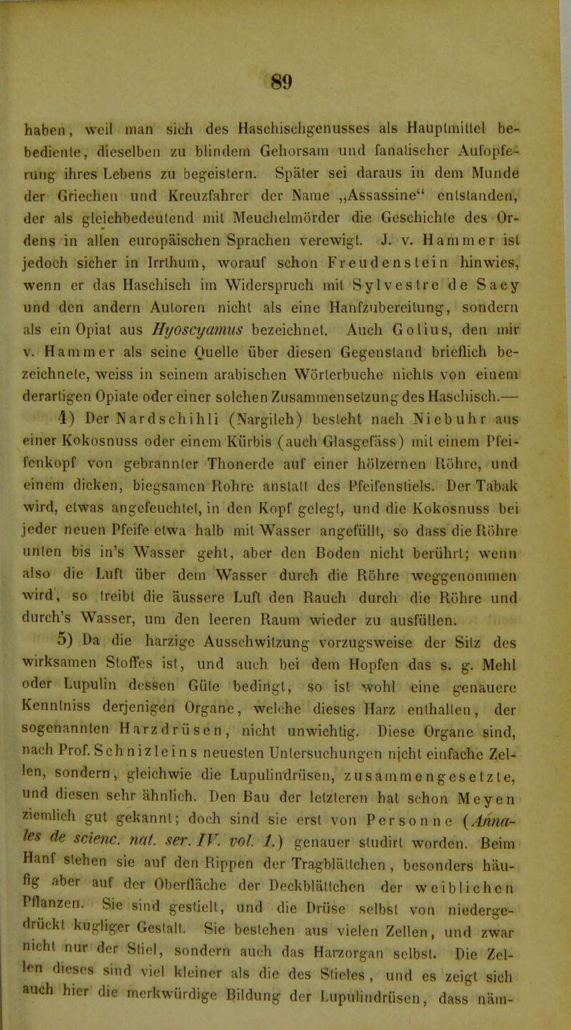 haben, weil man sich des Haschiscligenusses als Hauplinillcl be- bedienle, dieselben zu blindctn Gehorsain und faiialisclicr Aufopfe- rung ihres Lcbens zii bcgoislern. Spaler sei daraus in dem Munde der Griecheii iiiid Krcuzfahrcr dcr Name „Assassine cnlslaiiden, der als glcichbedeulcnd mil Meuchelmordcr die Geschichle des Or- dens in alien europaisehen Sprachen verewigt. J. v. Hammer isl jedoch sicher in Irrlhum, worauf schon Fr eud e ns lei n hinwies, wenn er das Haschisch im Widerspruch mil Sylveslrc de Sacy und den andern Auloren nichl als einc Hanfzubereilung, sondeni als ein Opial aus Hyoscyamiis bezeichnet. Auch Golius, den mir V. Hammer als seine Quelle iiber diesen Gegensland brieflich be- zeichnelc, weiss in seinem arabisehen Worlerbuche niehls von einem derarligen Opiate odcr ciner solchen Zusammenselzung des Haschisch.— 4) Der Nardschihli (Nargiloh) bcslcht nach Niebuhr aus einer Kokosnuss oder einem Kiirbis (auch Glasgefiiss) mil einem Pfei- fenkopf von gebrannler Thonerde auf einer holzernen Riihre, und einem dicken, biegsamen Rohrc anslall des Pfeil'ensliels. Der Tabak vvird, elwas angefeuchlel, in den Kopf gelegl, und die Kokosnuss bei jeder neuen Pfeife elwa halb mil Wasser angefiilll, so dass die Rohre union bis in's Wasser geht, aber den Boden nichl beriihrl; vvcnn also die Luft iiber dem Wasser durch die Rohre weggenommen wird, so Ireibl die aussere Luft den Rauch durch die Rohre und durch's Wasser, um den leeren Raum wieder zu ausfiillen. 5) Da die harzige Ausschwitzung vorzugsweise der Sitz des wirksamen SlofTos isl, und auch bei dem Hopfen das s. g. Mehl odor Lupulin dcssen Giile bedingl, so isl wohl cine genaucre Kenntniss derjenigen Organe, wclche dieses Harz enthallen, der sogenannlen Harzdriisen, nichl unwichtig. Diese Organe sind, nach Prof.Schnizleins neueslen Untersuchungen njcht eiiifache Zel- len, sondern, gleichwie die Lupulindriisen, zusammengesetzle, und diesen sehr ahnlich. Den Bau der lelztcren hal schon Meyen zicnilich gul gekannl; doch sind sie orsl von Person ne {Anna- les de scienc. nat. ser.IV. vol. 1.) genauor sludirl worden. Beim Hanf slehen sie auf den Rippen der Tragblallchen , besonders hau- fig aber auf dcr Obertlache der Deckblattchen der weiblichcn Pflanzcn. Sic sind gesliell, und die Driise selbst von niederge- druckl kugliger Gestalt. Sie beslehen aus vielen Zellen, und zwar nichl nur der Sliel, sondern auch das Harzorgan sclbsl. Die Zel- len dieses sind vici klcincr als die des Slides, und es zeigl sich auch hier die mcrkwiirdigc Bildung der Lupulindriisen, dass nam-