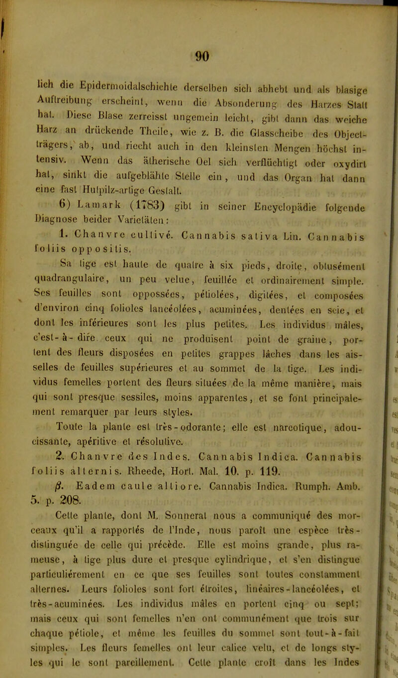 lich die Epidermoidalschiehle derselben sicli abhebt und als blasige Aullreibuiig eischeitil, weuii die Absonderun^ des Harzes Slalt hal. Diese Blase zcrreissl ungeniein icichl, gibl dann das woiche Harz aa driickendc Thcilc, wie z. B. die Glasscheibc des Objecl- Iragers, ab, uiid riechl aiich in don kleinslcn Mengen hochsl in- lensiv. Wenn das alherische Oel sicli verfiiichligt oder oxydirl hal, sinkl die aufgebliihle Stcile ciii, und das Organ hal dann einc fasl Hiilpilz-arlige Goslall. 6) Lam ark (1TS3) gibl in seiner Eneyciopadie foigcnde Biagnose beider Variclalen: 1. Chanvrc cullivc. Cannabis saliva Lin, Cannabis I'o iiis op p 0 si lis. Sa lige esl haule de qiiairo a six pieds, droile, oblusemenl quadrangulaire, un peu vciiie, feuillee el ordinaireinent simple. Scs feuillos sonl oppossces, peliolees, digilees, el coniposees d'environ einq foliolcs ianeeolees, acuminees, denlecs en scie, el donl Ics inferieures sonl Ics pkis pelites. Les individus males, c'esl-a-difc ceux qui no produisenl poinl de graiue, por- lenl des fleurs dispos^es en pelites grappes laches dans les ais- selles de feuilles sup6rieures el au somniet de la lige. Les indi- vidus femelles porlent des fleurs siluees de la memo maniere, mais qui sonl presque sessiles, moins apparenles, et se font principale- menl remarqucr par leurs slyles. Toule la planle esl Ires-odoranle; elle esl narcolique, adou- cissanle, aperitive et resolutive. 2. Chanvre des Indes. Cannabis Indica. Cannabis foliis alternis. Rheede, Hort. Mai. 10. p. 119. /S. Eadem caule alii ore. Cannabis Indica. Rumph. Amb. 5. p. 208. Celle planle, donl M. Sonncral nous a communique des mor- ceaux qu'il a rapportes do I'lnde, nous paroil une espece Ires- dislinguce de cellc qui prdcede. Elle est moins grande, plus ra- meuse, a lige plus dure et presque cylindrique, et s'en distingue particuliercmenl en cc que ses feuilles sonl loutes conslammenl aiternes. Leurs folioles sonl fort etroilcs, lineaircs-lanceoldes, el Ires-acuminees. Les individus niAIes en portent cinq ou sepl; mais ceux qui sonl femelles n'en out eommunrment <|ue Irois sur chaque petiole, et m^me les feuilles du somiiiel sonl lout-k-fait simples. Les flours femelles onl leur calice vclu, el de longs sty- les qui le sonl parcillenicnl. Cellc planle croil dans les Indes