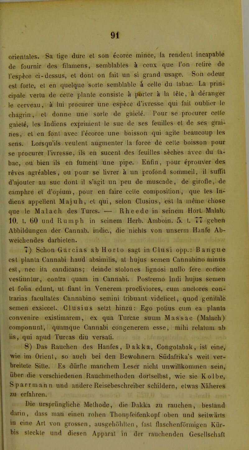 orientales. Sa tige dure el son ecorce mince, la rendenl incapable de fournir des filamens, semblables k ceux que Ton retire de respfece ci-dcssus, el dont on fail un si grand usage. Son odeur est forle, el en quelque sorle semblable a celle du (abac. La prin- cipale verlu de celle planle consisle a ptorler a la Icle, k deranger le cerveau, k lui procurer une espece d'ivresse qui fail oublier Ic chagrin, el donne une sorle de gaiele. Pour se procurer celle gaiele, les Indiens exprirncnl le sue de ses feuilles et de ses grai- nes, el en fonl avec I'ccorce une boisson qui agile beaucoup les sens. Lorsqu'ils veulcnl augmenler la force de celle boisson pour se procurer I'ivresse, ils en sucenl des feuilles seches avec du la- bac, ou bien ils en fumenl une pipe. Enfin, pour eprouver des reves agreables, ou pour se livrer a un profond somnieil, il suffil d'ajoulcr au sue donl il s'agil un peu de muscadc, de girofle, de camphre el d'opium, pour en faire celle composition, que les In- diens appellenl Majuh, el qui, selon Clusius, est la meme chose que le Malach des Turcs. — Rheede in seinem Horl Malab. 10. I. 60 und Piumph in seinem Herb. Amboin. 5. t. TT gcben Abbildungen der Cannab. indie, die nichts von unserm Hanfe Ab- weichendes darbielcn. T) SchonGarcias abHorlo sagl in Clusi opp.: Bangue esl planla Cannabi haud absimilis, at hujus semen Cannabino minus est, nec ila candicans; deinde slolones lignosi nuUo fere corlice vesliunlur, conlra quam in Cannabi. Poslremo Indi hujus semen el folia edunt, ul fianl in Venerem procliviores, cum auclores con- Irarias facullales Cannabino semini Iribuanl videlicet, quod genilale semen exsiccel. Clusius selzl hinzu: Ego polius cum ea planla convenire existimarem, ex qua Turcae suum Massac (Malach) componunl, quamque Cannabi congenerem esse, mihi relalum ab lis, qui apud Turcas diu versali. 8) Das Piauchen des Hanfes, Dakka, Congolabak, isl eine, wie im Orient, so auch bei den Bcwohnern Siidafrika's weil ver- breilelc Sitle. Es diirfle manchcm Leser nicht unwillkommen sein, liber die vcrschiedenen Rauchmethoden dortselbst, wie sie Kolbe, Sparrmann und anderc Reisebeschreiber schildern, clwas Naheres zu erfahren. Die urspriingliche Mclhodc, die Dakka zu rauchen, besland darin, dass man einen rolicn Thonpfoifenkopf oben und seilwiirls in eine Art von grosscn, ausgeliulillcn, last flaschenfurmigen Kiir- bis sleckle und diesen Apparat in der rauchenden Gescllschaft