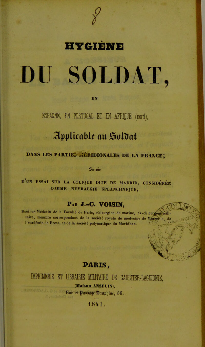 f HYGIÈNE DU SOLDAT, EN ESPAGNE, EN PORTUGAL ET EN AFRIQUE (nord), 2typltcabli m JSolîrat DANS LES PARTIES ^ÉAIDIONALES DE LA FRANCE; Suinte D'UN ESSAI SUR LA COLIQUE DITE DE MADRID, CONSIDEREE COMME NÉVRALGIE SPLANCHNIQUE, Par J.-C. VOISIN, X^S*^ Docteur-Médecin de la Faculté de Paris, chirurgien de marine, ex-chiruri^>rti- : - taire, membre correspondant de la société royale de médecine do M^wjejfle, de l'académie de Brest, et de la société polymatique du Morbihan. ■ ' „ ; :.- • ~»+*>i ~\d >.-'•. !.. jf? *? ut PARIS, IMPRIMERIE ET LIBRAIRIE MILITAIRE DE G AU LTÎER-L AGUIONI h], (Maison ANSELIN), fine rt {Jitssnge Dinipljiiif, 3fî. 18 4-1.