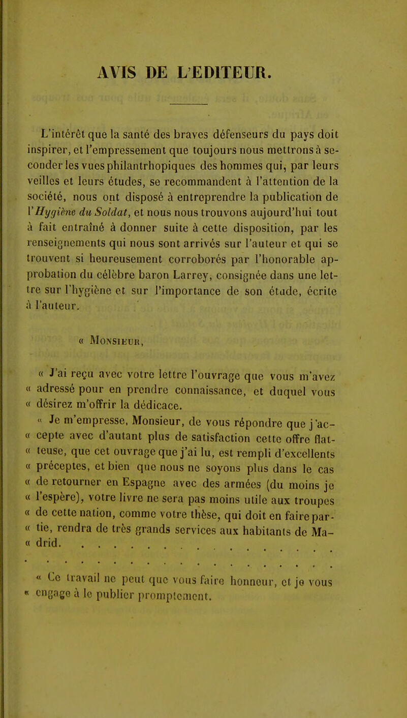 AVIS DE L'EDITEUR. L'intérêt que la santé des braves défenseurs du pays doit inspirer, et l'empressement que toujours nous mettrons à se- conder les vues philantrhopiques des hommes qui, par leurs veilles et leurs études, se recommandent à l'attention de la société, nous ont disposé à entreprendre la publication de Y Hygiène du Soldat, et nous nous trouvons aujourd'hui tout à fait entraîné à donner suite à cette disposition, par les renseignements qui nous sont arrives sur l'auteur et qui se trouvent si heureusement corroborés par l'honorable ap- probation du célèbre baron Larrey, consignée dans une let- tre sur l'hygiène et sur l'importance de son étude, écrite à l'auteur. « Monsieur, « J'ai reçu avec votre lettre l'ouvrage que vous m'avez « adressé pour en prendre connaissance, et duquel vous « désirez m'offrir la dédicace. «< Je m'empresse, Monsieur, de vous répondre que j'ac- « cepte avec d'autant plus de satisfaction cette offre flat- « teuse, que cet ouvrage que j'ai lu, est rempli d'excellents « préceptes, et bien que nous ne soyons plus dans le cas « de retourner en Espagne avec des armées (du moins je « l'espère), votre livre ne sera pas moins utile aux troupes « de cette nation, comme votre thèse, qui doit en faire par- ti tie, rendra de très grands services aux habitants de Ma- « drid. . . . « Ce travail ne peut que vous faire honneur, et. jo vous « engage à le publier promplcmcnt.