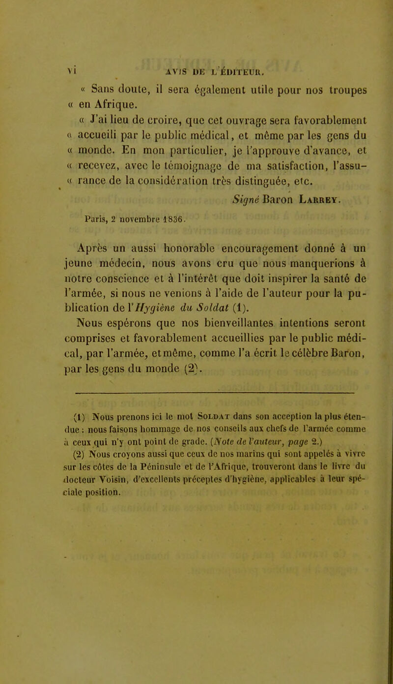 « Sans doute, il sera également utile pour nos troupes « en Afrique. « J'ai lieu de croire, que cet ouvrage sera favorablement a accucili par le public médical, et même par les gens du a inonde. En mon particulier, je l'approuve d'avance, et >< recevez, avec le témoignage de ma satisfaction, l'assu- « rance de la considération très distinguée, etc. Signé1 Baron Larrey. Paris, 2 novembre 1836. Après un aussi honorable encouragement donné à un jeune médecin, nous avons cru que nous manquerions à notre conscience et à l'intérêt que doit inspirer la santé de l'armée, si nous ne venions à l'aide de l'auteur pour la pu- blication de Y Hygiène du Soldat (1). Nous espérons que nos bienveillantes intentions seront comprises et favorablement accueillies par le public médi- cal, par l'armée, et même, comme l'a écrit le célèbre Baron, par les gens du monde (2). (1) Nous prenons ici le mot Soldat dans son acception la plus éten- due : nous faisons hommage de nos conseils aux chefs de l'armée comme à ceux qui n'y ont point de grade. {Note de l'auteur, page 2.) (2) Nous croyons aussi que ceux de nos marins qui sont appelés à vivre sur les côtes de la Péninsule et de l'Afrique, trouveront dans le livre du docteur Voisin, d'excellents préceptes d'hygiène, applicables à leur spé- ciale position.