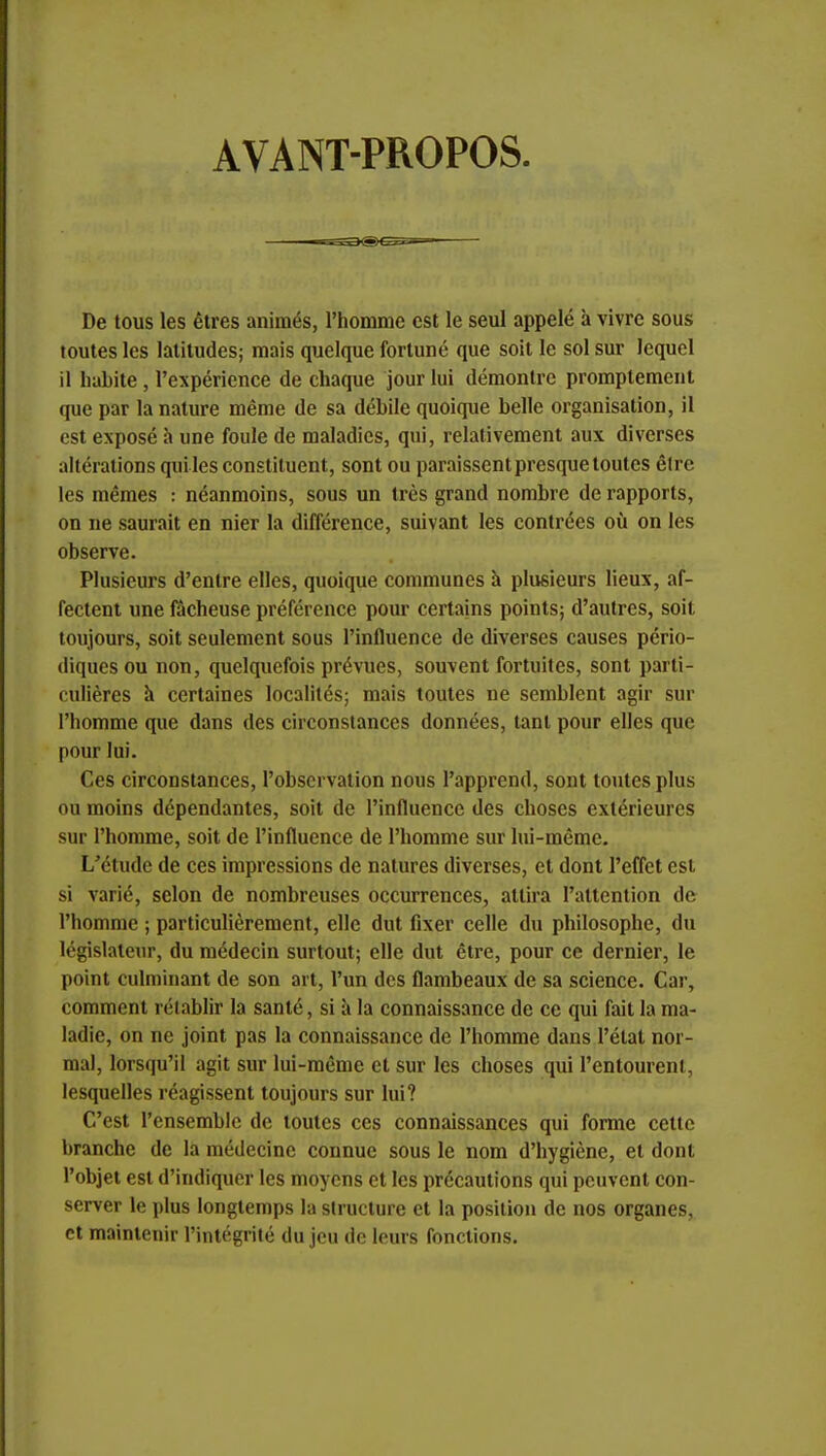 AVANT-PROPOS De tous les êtres animés, l'homme est le seul appelé à vivre sous toutes les latitudes; mais quelque fortuné que soit le sol sur lequel il habite , l'expérience de chaque jour lui démontre promptement que par la nature même de sa débile quoique belle organisation, il est exposé à une foule de maladies, qui, relativement aux diverses altérations qui les constituent, sont ou paraissent presque toutes être les mêmes : néanmoins, sous un très grand nombre de rapports, on ne saurait en nier la différence, suivant les contrées où on les observe. Plusieurs d'entre elles, quoique communes à plusieurs lieux, af- fectent une fâcheuse préférence pour certains points; d'autres, soit toujours, soit seulement sous l'influence de diverses causes pério- diques ou non, quelquefois prévues, souvent fortuites, sont parti- culières à certaines localités; mais toutes ne semblent agir sur l'homme que dans des circonstances données, tant pour elles que pour lui. Ces circonstances, l'observation nous l'apprend, sont toutes plus ou moins dépendantes, soit de l'influence des choses extérieures sur l'homme, soit de l'influence de l'homme sur lui-même. L'étude de ces impressions de natures diverses, et dont l'effet est si varié, selon de nombreuses occurrences, attira l'attention de l'homme ; particulièrement, elle dut fixer celle du philosophe, du législateur, du médecin surtout; elle dut être, pour ce dernier, le point culminant de son art, l'un des flambeaux de sa science. Car, comment rétablir la santé, si à la connaissance de ce qui fait la ma- ladie, on ne joint pas la connaissance de l'homme dans l'état nor- mal, lorsqu'il agit sur lui-même et sur les choses qui Pentourenl, lesquelles réagissent toujours sur lui? C'est l'ensemble de toutes ces connaissances qui forme cette branche de la médecine connue sous le nom d'hygiène, et dont l'objet est d'indiquer les moyens et les précautions qui peuvent con- server le plus longtemps la structure et la position de nos organes, et maintenir l'intégrité du jeu de leurs fonctions.