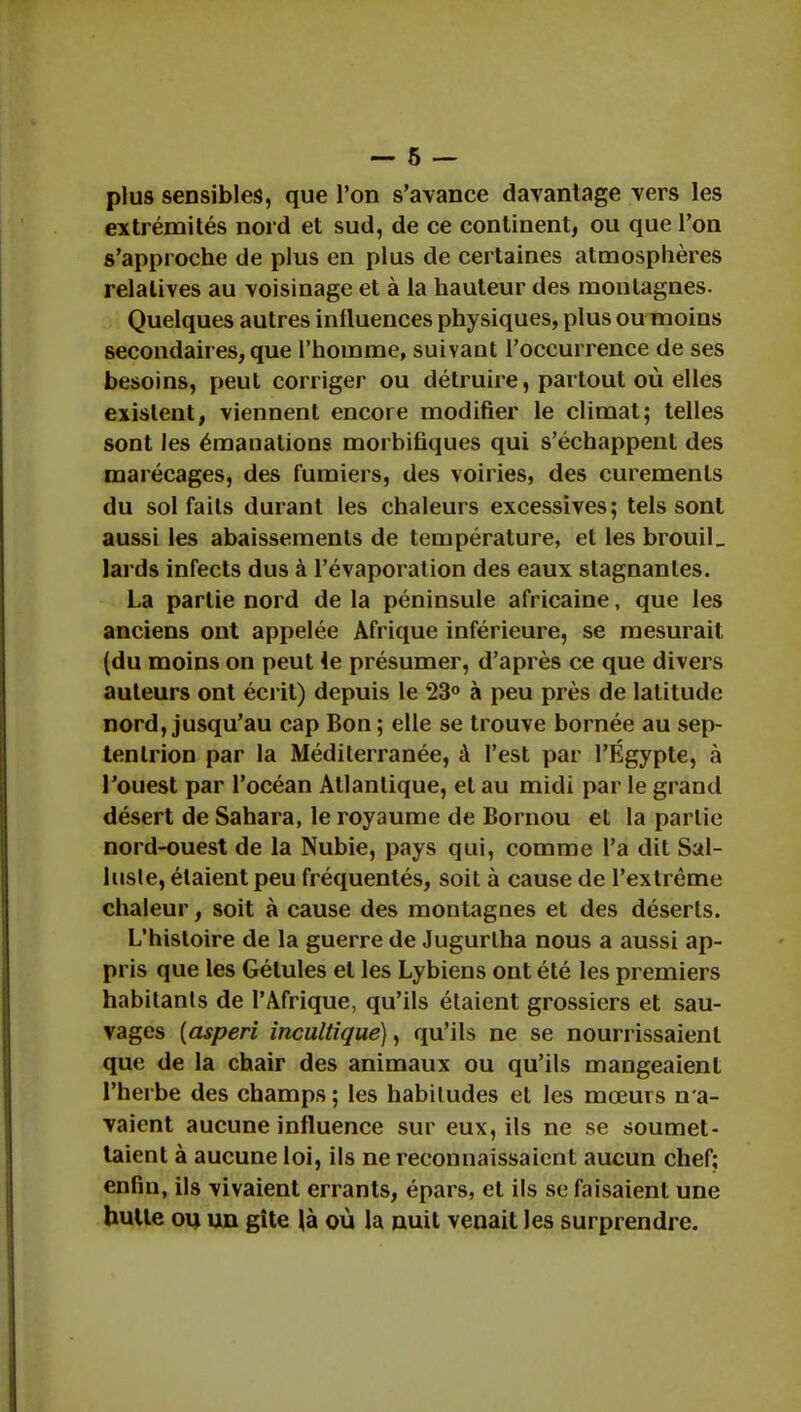 plus sensibles, que l'on s'avance davantage vers les extrémités nord et sud, de ce continent, ou que l'on s'approche de plus en plus de certaines atmosphères relatives au voisinage et à la hauteur des montagnes. Quelques autres influences physiques, plus ou moins secondaires, que l'homme, suivant l'occurrence de ses besoins, peut corriger ou détruire, partout où elles existent, viennent encore modifier le climat; telles sont les émanations morbifiques qui s'échappent des marécages, des fumiers, des voiries, des curemenls du sol faits durant les chaleurs excessives; tels sont aussi les abaissements de température, et les brouiL lards infects dus à l'évaporation des eaux stagnantes. La partie nord de la péninsule africaine, que les anciens ont appelée Afrique inférieure, se mesurait (du moins on peut le présumer, d'après ce que divers auteurs ont écrit) depuis le 23° à peu près de latitude nord, jusqu'au cap Bon ; elle se trouve bornée au sep- tentrion par la Méditerranée, à l'est par l'Egypte, à l'ouest par l'océan Atlantique, et au midi par le grand désert de Sahara, le royaume de Bornou et la partie nord-ouest de la Nubie, pays qui, comme l'a dit Sal- lusle, étaient peu fréquentés, soit à cause de l'extrême chaleur, soit à cause des montagnes et des déserts. L'histoire de la guerre de Jugurlha nous a aussi ap- pris que les Gélules et les Lybiens ont été les premiers habitants de l'Afrique, qu'ils étaient grossiers et sau- vages {asperi incultique), qu'ils ne se nourrissaient que de la chair des animaux ou qu'ils mangeaient l'herbe des champs ; les habitudes et les mœurs n'a- vaient aucune influence sur eux, ils ne se soumet- taient à aucune loi, ils ne reconnaissaient aucun chef; enfin, ils vivaient errants, épars, et ils se faisaient une hutte ou un gîte là où la nuit venait les surprendre.