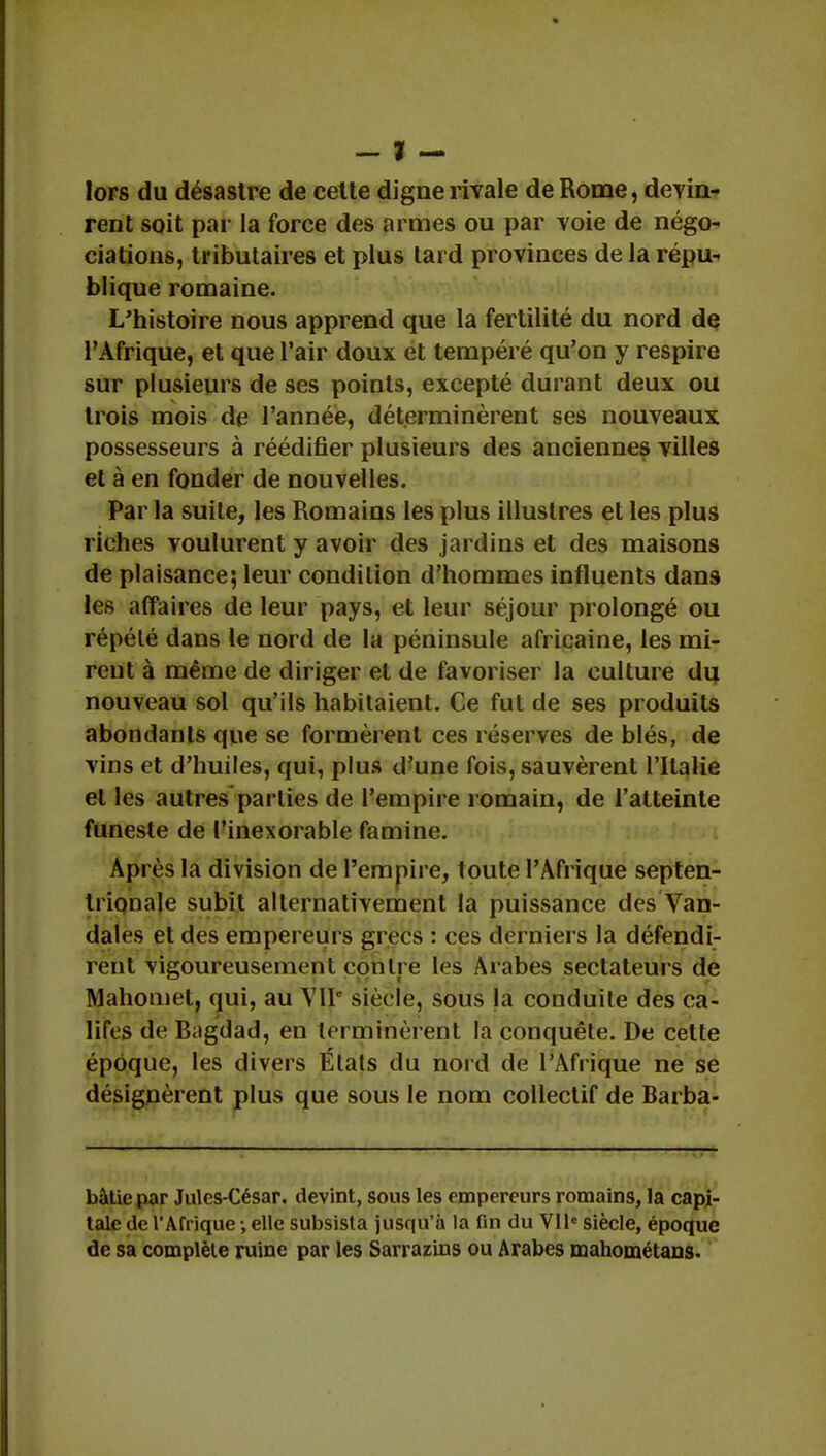 — % — lors du désastre de cette digne rivale de Rome, devin- rent soit par la force des armes ou par voie de négo- ciations, tributaires et plus lard provinces de la répu- blique romaine. L'histoire nous apprend que la fertilité du nord de l'Afrique, et que l'air doux et tempéré qu'on y respire sur plusieurs de ses points, excepté durant deux ou trois mois de l'année, déterminèrent ses nouveaux possesseurs à réédifier plusieurs des anciennes villes et à en fonder de nouvelles. Par la suite, les Romains les plus illustres et les plus riches voulurent y avoir des jardins et des maisons de plaisance; leur condition d'hommes influents dans les affaires de leur pays, et leur séjour prolongé ou répété dans le nord de la péninsule africaine, les mi- rent à même de diriger et de favoriser la culture du nouveau sol qu'ils habitaient. Ce fut de ses produits abondants que se formèrent ces réserves de blés, de vins et d'huiles, qui, plus d'une fois, sauvèrent l'Italie et les autres parties de l'empire romain, de l'atteinte funeste de l'inexorable famine. Après la division de l'empire, toute l'Afrique septen- trionale subit alternativement la puissance des Van- dales et des empereurs grecs : ces derniers la défendi- rent vigoureusement contre les Arabes sectateurs de Mahomet, qui, au VIIe siècle, sous la conduite des ca- lifes de B.igdad, en terminèrent fa conquête. De celte époque, les divers États du nord de l'Afrique ne se désignèrent plus que sous le nom collectif de Barba- bâtic par Jules-César, devint, sous les empereurs romains, la capi- tale de l'Afrique -, elle subsista jusqu'à la fin du VIIe siècle, époque de sa complète ruine par les Sarrazins ou Arabes mahométans.