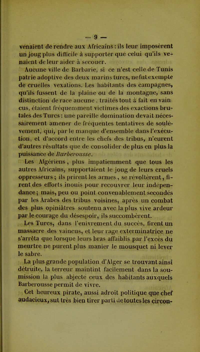 venaient de rendre aux Africains : ils leur imposèrent un joug plus difficile à supporter que celui qu'ils ve- naient de leur aider à secouer. Aucune ville de Barbarie, si ce n'est celle de Tunis patrie adoplive des deux marins turcs, ne fut exemple de cruelles vexations. Les habitants des campagnes, qu'ils fussent de la plaine ou de la montagne, sans distinction de race aucune , traités tout à fait en vain eus, étaient fréquemment victimes des exactions bru- tales des Turcs : une pareille domination devait néces- sairement amener de fréquentes tentatives de soulè- vement, qui, par le manque d'ensemble dans l'exécu- tion, et d'accord entre les chefs des tribus, n'eurent d'autres résultats que de consolider de plus en plus la puissance de Barbeiousse. Les Algériens, plus impatiemment que tous les autres Africains, supportaient le joug de leurs cruels oppresseurs ; ils prirent les armes , se révoltèrent, fi- rent des efforts inouis pour recouvrer leur indépen- dance ; mais, peu ou point convenablement secondés par les Arabes des tribus voisines, après un combat des plus opiniâtres soutenu avec la plus vive ardeur par le courage du désespoir, ils succombèrent. Les Turcs, dans l'enivrement du succès, firent un massacre des vaincus, et leur rage exterminatrice ne s'arrêta que lorsque leurs bras affaiblis par l'excès du meurtre ne purent plus manier le mousquet ni lever le sabre. La plus grande population d'Alger se trouvant ainsi détruite, la ten eur maintint facilement dans la sou- mission la plus abjecte ceux des habitants auxquels Barbei ousse permit de vivre. Cet heureux pirate, aussi adroit politique que chef audacieux, sut très bien tirer parti de toutes les circon-