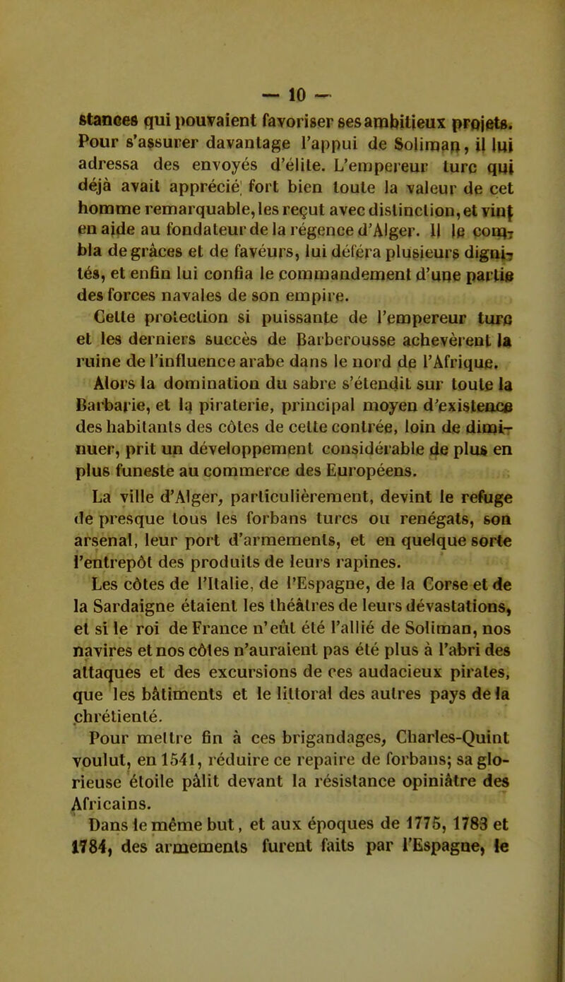 stances qui pouvaient favoriser ses ambitieux projets. Pour s'assurer davantage l'appui de Soliman, il lui adressa des envoyés délite. L'empereur lurc qui déjà avait apprécié; fort bien toute la valeur de cet homme remarquable, les reçut avec distinction, et \in\ en aide au fondateur de la régence d'Alger. Il le coiq-r bla de grâces et de favéurs, lui déféra plusieurs digni7 lés, et enfin lui confia le commandement d'une partie des forces navales de son empire. Celle protection si puissante de l'empereur turc et les derniers succès de Barberousse achevèrent la ruine de l'influence arabe dans le nord de l'Afrique. Alors la domination du sabre s'étendil sur toute la Barbarie, et la piraterie, principal moyen d'existence des habitants des côtes de celte contrée, loin de dimi- nuer, prit un développement considérable de plus en plus funeste au commerce des Européens. La ville d'Alger, particulièrement, devint le refuge de presque tous les forbans turcs ou renégats, son arsenal, leur port d'armements, et en quelque sorte l'entrepôt des produits de leurs rapines. Les côtes de l'Italie, de l'Espagne, de la Corse et de la Sardaigne étaient les théâtres de leurs dévastations, et si le roi de France n'eût été l'allié de Soliman, nos navires et nos côles n'auraient pas été plus à l'abri des attaques et des excursions de ces audacieux pirates, que les bâtiments et le littoral des autres pays de la chrélienlé. Pour mettre fin à ces brigandages, Charles-Quint voulut, en 1541, réduire ce repaire de forbans; sa glo- rieuse étoile pâlit devant la résistance opiniâtre des Africains. Dans le même but, et aux époques de 1775, 1783 et 1784, des armements furent faits par l'Espagne, le