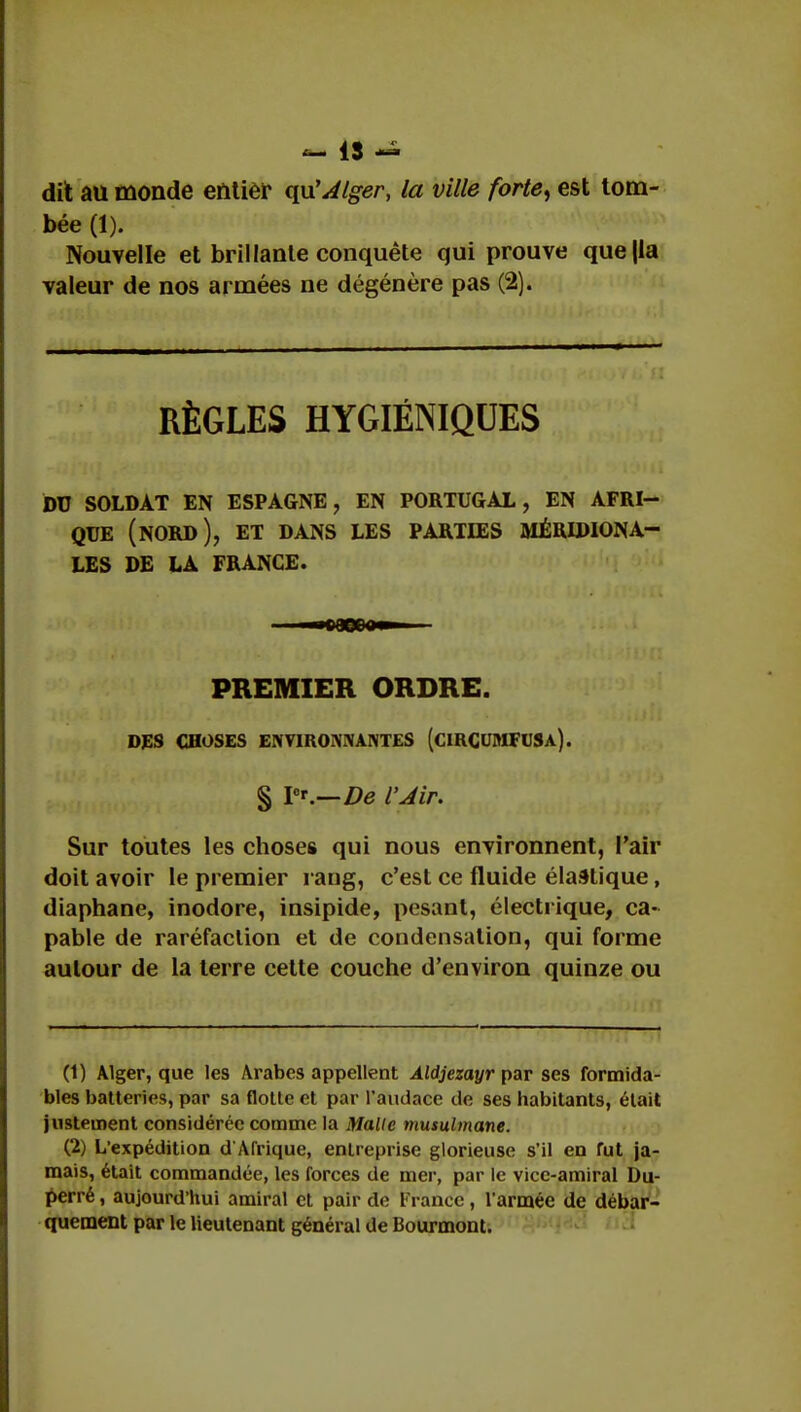 dit au monde entier qu'Alger, la ville forte, est tom- bée (1). Nouvelle et brillante conquête qui prouve que|la valeur de nos armées ne dégénère pas (2). RÈGLES HYGIÉNIQUES DU SOLDAT EN ESPAGNE, EN PORTUGAL, EN AFRI- QUE (nord), ET DANS LES PARTIES MERIDIONA LES DE LA FRANCE. PREMIER ORDRE. DES CHOSES ENVIRONNANTES (ciRCUMFUSa). § I0'.—De l'Jir. Sur toutes les choses qui nous environnent, l'air doit avoir le premier rang, c'est ce fluide élastique, diaphane, inodore, insipide, pesant, électrique, ca- pable de raréfaction et de condensation, qui forme autour de la terre cette couche d'environ quinze ou (1) Alger, que les Arabes appellent Aldjezayr par ses formida- bles batteries, par sa flotte et par l'audace de ses habitants, était justement considérée comme la Malle musulmane. (2) L'expédition d'Afrique, entreprise glorieuse s'il en fut ja- mais, était commandée, les forces de mer, par le vice-amiral Du- perré, aujourd'hui amiral et pair de France, l'armée de débar- quement par le lieutenant général de Bourmont.