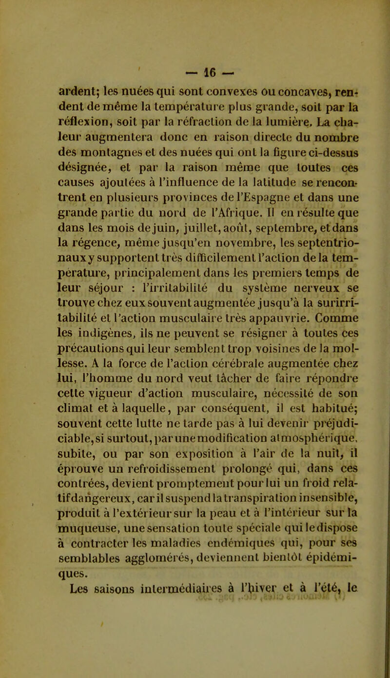 ardent; les nuées qui sont convexes ou concaves, ren- dent de même la température plus grande, soit par la réflexion, soit par la réfraction de la lumière, La cha- leur augmentera donc en raison directe du nombre des montagnes et des nuées qui ont la figure ci-dessus désignée, et par la raison même que toutes ces causes ajoutées à l'influence de la latitude se rencon- trent en plusieurs provinces de l'Espagne et dans une grande partie du nord de l'Afrique. II en résulte que dans les mois de juin, juillet, août, septembre, et dans la régence, même jusqu'en novembre, les septentrio- nauxy supportent très difficilement l'action de la tem- pérature, principalement dans les premiers temps de leur séjour : l'irritabilité du système nerveux se trouve chez eux souvent augmentée jusqu'à la surirri- tabililé et l'action musculaire très appauvrie. Comme les indigènes, ils ne peuvent se résigner à toutes ces précautions qui leur semblent trop voisines de la mol- lesse. A la force de l'action cérébrale augmentée chez lui, l'homme du nord veut tâcher de faire répondre celle vigueur d'action musculaire, nécessité de son climat et à laquelle, par conséquent, il est habitué; souvent cette lutte ne tarde pas à lui devenir préjudi- ciable, si surtout, par une modification atmosphérique, subite, ou par son exposition à l'air de la nuit, il éprouve un refroidissement prolongé qui, dans ces contrées, devient promptement pour lui un froid rela- tif dangereux, car il suspend la transpiration insensible, produit à l'extérieur sur la peau et à l'intérieur sur la muqueuse, une sensation toute spéciale qui le dispose à contracter les maladies endémiques qui, pour ses semblables agglomérés, deviennent bientôt épidérai- ques. Les saisons intermédiaires à l'hiver et à l'été, le .cci .gtq ,.Cw5 «3*Jiî> &j nOûWi* \l)