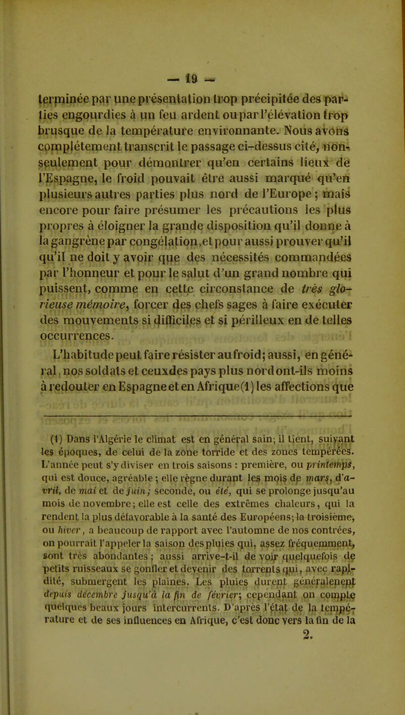 terminée par une présentation trop précipitée des par- ties engourdies à un feu ardent ou par l'élévation trop brusque de la température environnante. Nous avons complètement transcrit le passage ci-dessus cité, non- seulement pour démontrer qu'en certains lieux de l'Espagne, le froid pouvait être aussi marqué qu'en plusieurs autres parties plus nord de l'Europe; mais encore pour faire présumer les précautions les plus propres à éloigner la grande disposition qu'il donne à la gangrène par congélation,et pour aussi prouver qu'il qu'il ne doit y avoir que des nécessités commandées par l'honneur et pour le salut d'un grand nombre qui puissent, comme en cette circonstance de très glo- rieuse mémoire^ forcer des chefs sages à faire exécuter des mouvements si difficiles et si périlleux en de telles occurrences. L'habitude peut faire résister au froid; aussi, en géné- ral j nos soldats et ceuxdes pays plus nord ont-ils moins à redouter en Espagneeten Afrique(l) les affections que (1) Dans l'Algérie le climat est en général sain; il lient, suivant les époques, de celui de la zone torride et des zones tempérées. L'année peut s'y diviser en trois saisons : première, ou printemps, qui est douce, agréable ; elle règne durant les mois de mars, d'a- vril, de mai et de juin; seconde, ou été, qui se prolonge jusqu'au mois de novembre ; elle est celle des extrêmes chaleurs, qui la rendent la plus défavorable à la santé des Européens; la troisième, ou hiver, a beaucoup de rapport avec l'automne de nos contrées, on pourrait l'appeler la saison des pluies qui, assez fréquemment, sont très abondantes ; aussi arrive-t-il de voir quelquefois de petits ruisseaux se gonfler et devenir des torrents qui, avec rapi- dité, submergent les plaines. Les pluies dînent généralenenl depuis décembre jusqu'à la fin de février, cependant on comple quelques beaux jours intercurrents. D'après l'étal de la tempé- rature et de ses influences en Afrique, c'est donc vers la fin de la 2.