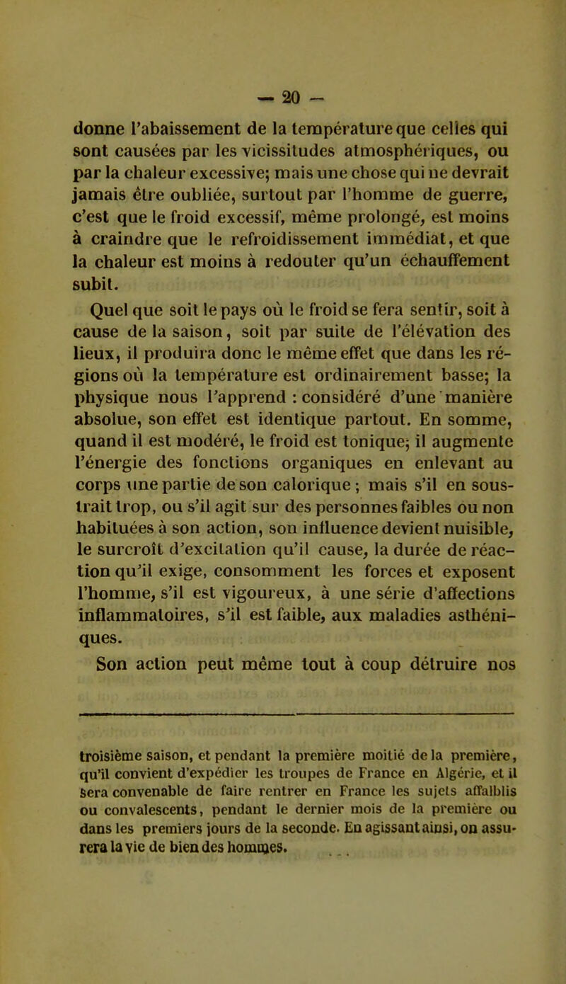 donne l'abaissement de la température que celles qui sont causées par les vicissitudes atmosphériques, ou par la chaleur excessive; mais une chose qui ue devrait jamais èlre oubliée, surtout par l'homme de guerre, c'est que le froid excessif, même prolongé, est moins à craindre que le refroidissement immédiat, et que la chaleur est moins à redouter qu'un échauffement subit. Quel que soit le pays où le froid se fera sentir, soit à cause de la saison, soit par suite de l'élévation des lieux, il produira donc le même effet que dans les ré- gions où la température est ordinairement basse; la physique nous l'apprend : considéré d'une manière absolue, son effet est identique partout. En somme, quand il est modéré, le froid est tonique; il augmente l'énergie des fonctions organiques en enlevant au corps une partie de son calorique; mais s'il en sous- trait trop, ou s'il agit sur des personnes faibles ou non habituées à son action, son influence devient nuisible, le surcroît d'excitation qu'il cause, la durée de réac- tion qu'il exige, consomment les forces et exposent l'homme, s'il est vigoureux, à une série d'affections inflammatoires, s'il est faible, aux maladies asthéni- ques. Son action peut même tout à coup détruire nos troisième saison, et pendant la première moitié de la première, qu'il convient d'expédier les troupes de France en Algérie, et il Sera convenable de faire rentrer en France les sujets affaiblis ou convalescents, pendant le dernier mois de la première ou dans les premiers jours de la seconde. En agissant ainsi, on assu- rera la vie de bien des hommes.